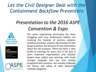 Presentation to the 2016 ASPE
Convention & Expo
Let the Civil Designer Deal with the
Containment Backflow Preventers
The water engineering community has been
struggling with new professional liability risk
involving the location of premise isolation
backflow preventer systems; Not because of new
design practices, but because of new information
about the old practices. There has been a slow
trickle of warnings for years, but in the past 3
years important organizations and industry
leaders have added new warnings with much
stronger language that not only change
recognized best practices, but actually challenge
the fitness and safety of older placement
methods altogether.
 