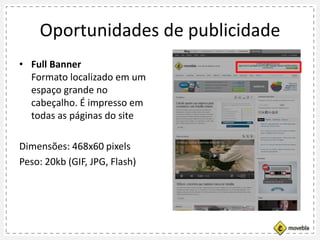 Oportunidades de publicidade
• Full Banner
Formato localizado em um
espaço grande no
cabeçalho. É impresso em
todas as páginas do site
Dimensões: 468x60 pixels
Peso: 20kb (GIF, JPG, Flash)
 