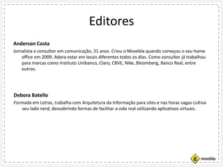 Editores
Anderson Costa
Jornalista e consultor em comunicação, 31 anos. Criou o Movebla quando começou o seu home
office em 2009. Adora estar em locais diferentes todos os dias. Como consultor já trabalhou
para marcas como Instituto Unibanco, Claro, CBVE, Nike, Bloomberg, Banco Real, entre
outros.
Debora Batello
Formada em Letras, trabalha com Arquitetura da Informação para sites e nas horas vagas cultiva
seu lado nerd, descobrindo formas de facilitar a vida real utilizando aplicativos virtuais.
 