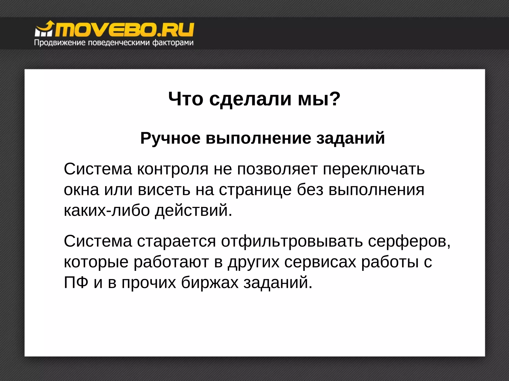 Что сделали мы? 
Ручное выполнение заданий 
Система контроля не позволяет переключать 
окна или висеть на странице без выполнения 
каких-либо действий. 
Система старается отфильтровывать серферов, 
которые работают в других сервисах работы с 
ПФ и в прочих биржах заданий. 
 