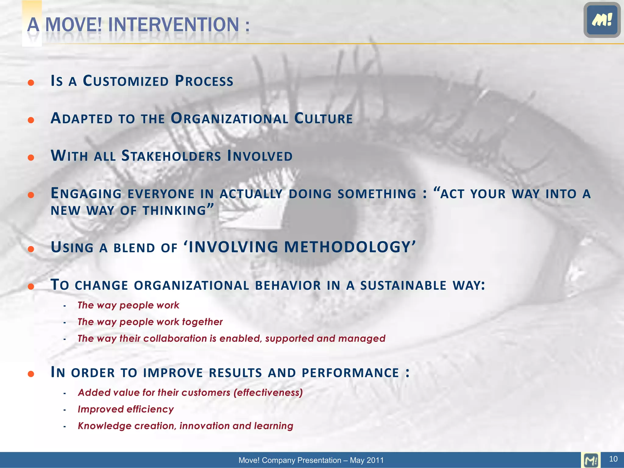 A MOVE! INTERVENTION :                                                                                                   M!


   IS       A    C USTOMIZED P ROCESS

   A DAPTED              TO THE    O RGANIZATIONAL C ULTURE

   W ITH           ALL   S TAKEHOLDERS I NVOLVED

   E NGAGINGEVERYONE IN ACTUALLY DOING SOMETHING                                             : “ACT   YOUR WAY INTO A
    NEW WAY OF THINKING ”

   U SING           A BLEND OF        ‘INVOLVING METHODOLOGY’

   TO       CHANGE ORGANIZATIONAL BEHAVIOR IN A SUSTAINABLE WAY:
                The way people work
                The way people work together
                The way their collaboration is enabled, supported and managed


   IN       ORDER TO IMPROVE RESULTS AND PERFORMANCE                                     :
                Added value for their customers (effectiveness)
                Improved efficiency
                Knowledge creation, innovation and learning


                                                  Move! Company Presentation – May 2011                                   10
 