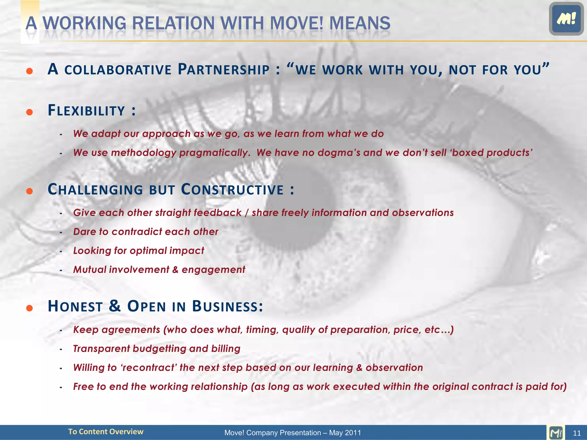 A WORKING RELATION WITH MOVE! MEANS                                                                            M!


   A COLLABORATIVE PARTNERSHIP : “ WE WORK WITH YOU , NOT FOR YOU ”

   F LEXIBILITY :
         We adapt our approach as we go, as we learn from what we do
         We use methodology pragmatically. We have no dogma’s and we don’t sell ‘boxed products’


   C HALLENGING BUT C ONSTRUCTIVE :
         Give each other straight feedback / share freely information and observations
         Dare to contradict each other
         Looking for optimal impact
         Mutual involvement & engagement


   H ONEST & O PEN IN B USINESS :
         Keep agreements (who does what, timing, quality of preparation, price, etc…)
         Transparent budgetting and billing
         Willing to ‘recontract’ the next step based on our learning & observation
         Free to end the working relationship (as long as work executed within the original contract is paid for)



         To Content Overview              Move! Company Presentation – May 2011                                      11
 