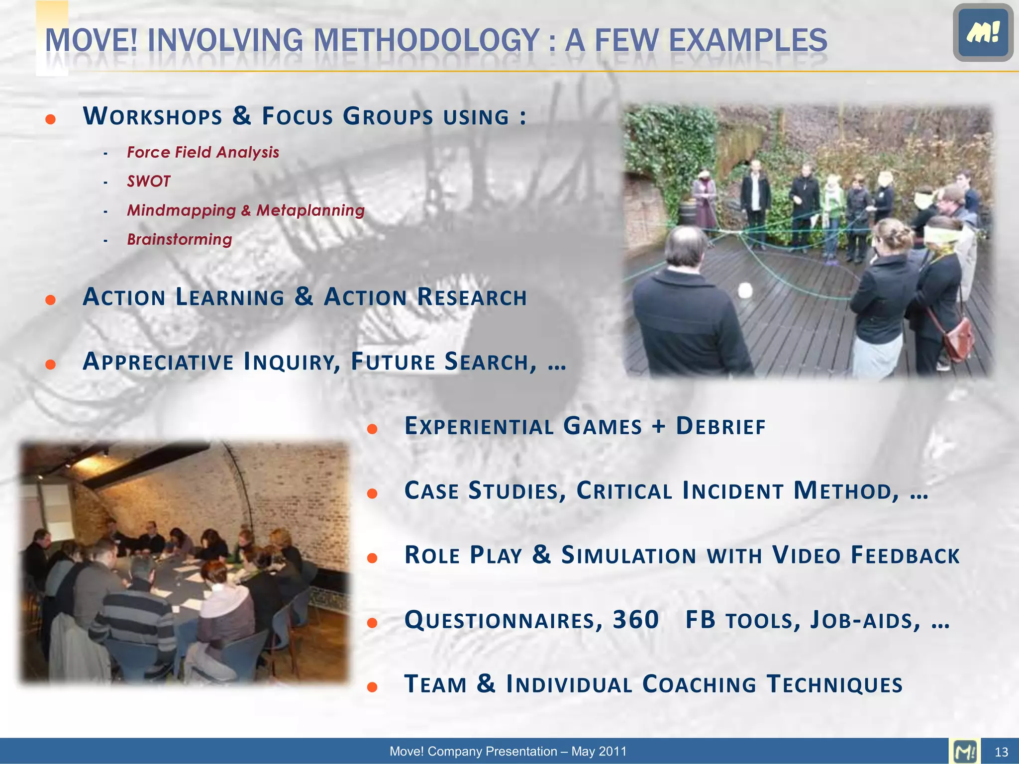 MOVE! INVOLVING METHODOLOGY : A FEW EXAMPLES                                                                   M!

   W ORKSHOPS & F OCUS G ROUPS                   USING       :
        Force Field Analysis
        SWOT
        Mindmapping & Metaplanning
        Brainstorming


   A CTION L EARNING & A CTION R ESEARCH

   A PPRECIATIVE I NQUIRY, F UTURE S EARCH , …

                                           E XPERIENTIAL G AMES + D EBRIEF

                                           C ASE S TUDIES , C RITICAL I NCIDENT M ETHOD , …

                                           R OLE P LAY & S IMULATION             WITH   V IDEO F EEDBACK

                                           Q UESTIONNAIRES , 360 FB               TOOLS , J OB - AIDS ,   …

                                           T EAM & I NDIVIDUAL C OACHING T ECHNIQUES

                                          Move! Company Presentation – May 2011                                 13
 