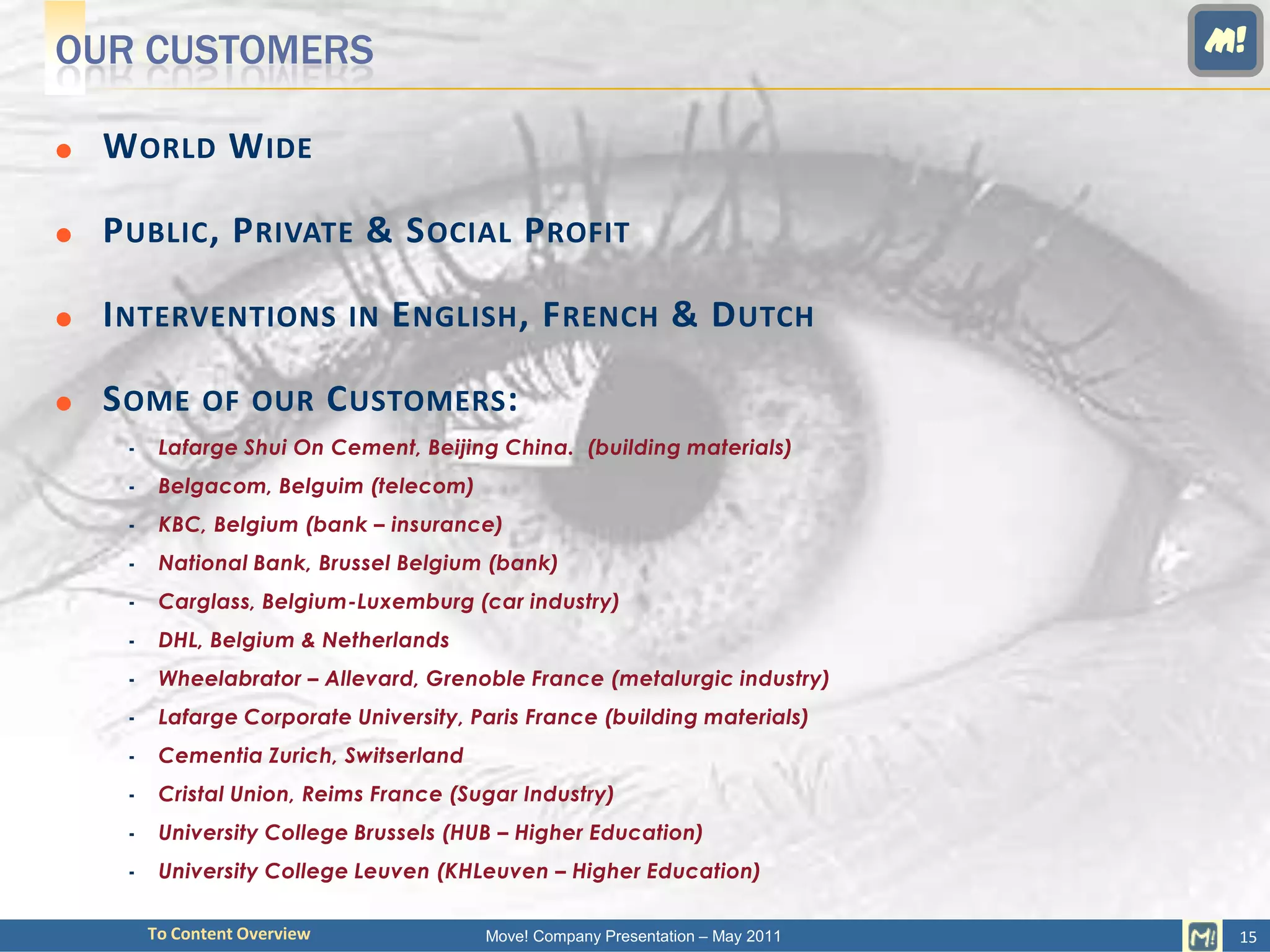 OUR CUSTOMERS                                                                    M!

   W ORLD W IDE

   P UBLIC , P RIVATE & S OCIAL P ROFIT

   I NTERVENTIONS IN E NGLISH , F RENCH & D UTCH

   S OME OF OUR C USTOMERS :
         Lafarge Shui On Cement, Beijing China. (building materials)
         Belgacom, Belguim (telecom)
         KBC, Belgium (bank – insurance)
         National Bank, Brussel Belgium (bank)
         Carglass, Belgium-Luxemburg (car industry)
         DHL, Belgium & Netherlands
         Wheelabrator – Allevard, Grenoble France (metalurgic industry)
         Lafarge Corporate University, Paris France (building materials)
         Cementia Zurich, Switserland
         Cristal Union, Reims France (Sugar Industry)
         University College Brussels (HUB – Higher Education)
         University College Leuven (KHLeuven – Higher Education)

         To Content Overview             Move! Company Presentation – May 2011    15
 