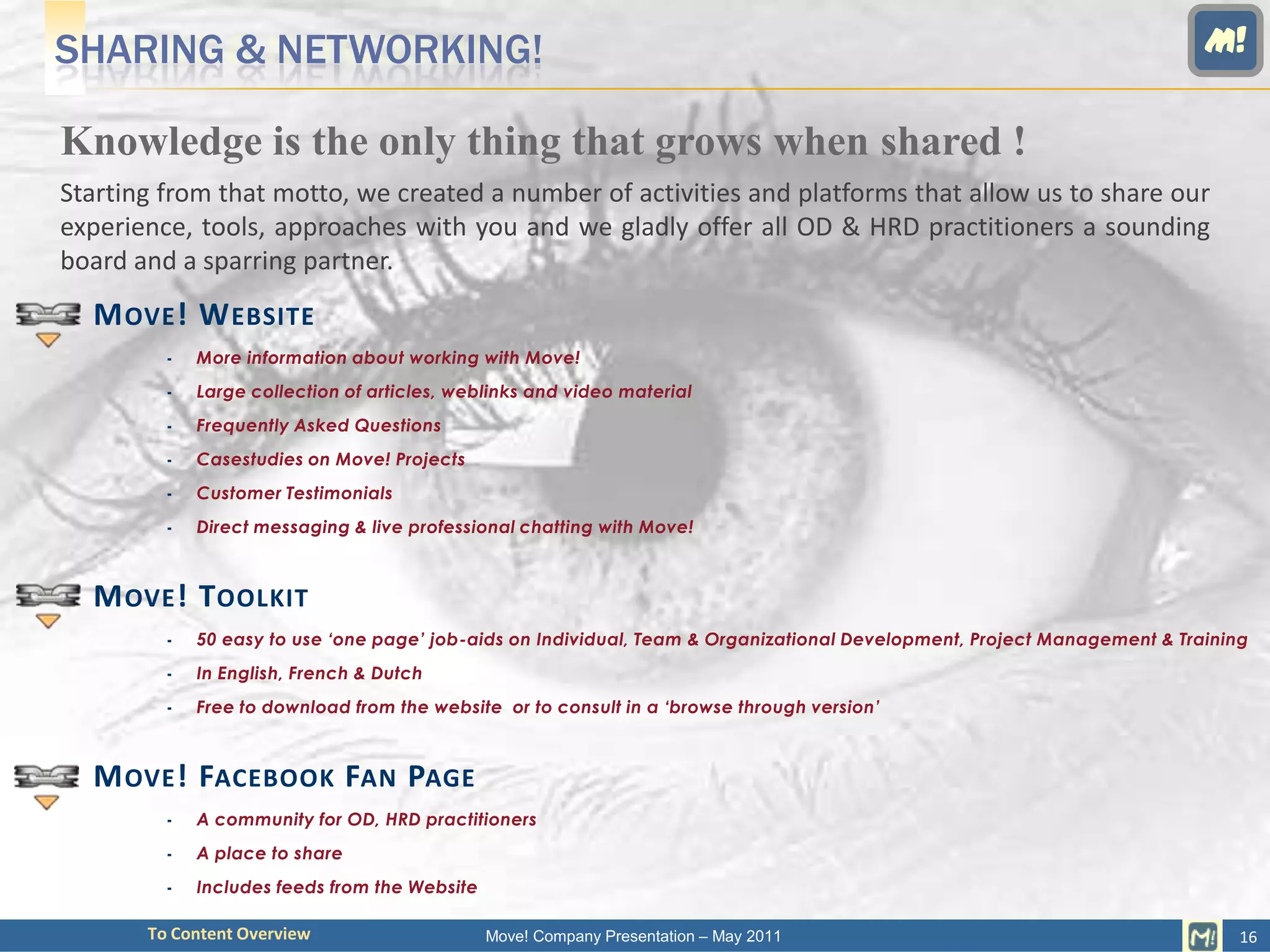 SHARING & NETWORKING!                                                                                                     M!

Knowledge is the only thing that grows when shared !
Starting from that motto, we created a number of activities and platforms that allow us to share our
experience, tools, approaches with you and we gladly offer all OD & HRD practitioners a sounding
board and a sparring partner.
  M OVE ! W EBSITE
            More information about working with Move!
            Large collection of articles, weblinks and video material
            Frequently Asked Questions
            Casestudies on Move! Projects
            Customer Testimonials
            Direct messaging & live professional chatting with Move!



  M OVE ! T OOLKIT
            50 easy to use ‘one page’ job-aids on Individual, Team & Organizational Development, Project Management & Training
            In English, French & Dutch
            Free to download from the website or to consult in a ‘browse through version’



  M OVE ! FACEBOOK FAN PAGE
            A community for OD, HRD practitioners
            A place to share
            Includes feeds from the Website

       To Content Overview                     Move! Company Presentation – May 2011                                          16
 