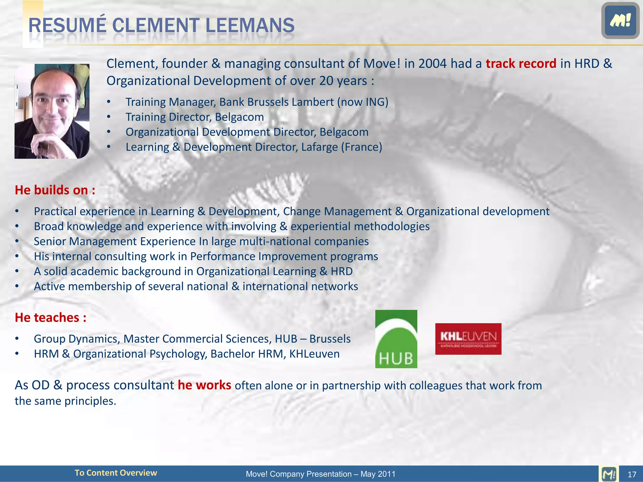 RESUMÉ CLEMENT LEEMANS                                                                           M!

                  Clement, founder & managing consultant of Move! in 2004 had a track record in HRD &
                  Organizational Development of over 20 years :
                  •    Training Manager, Bank Brussels Lambert (now ING)
                  •    Training Director, Belgacom
                  •    Organizational Development Director, Belgacom
                  •    Learning & Development Director, Lafarge (France)


He builds on :
•   Practical experience in Learning & Development, Change Management & Organizational development
•   Broad knowledge and experience with involving & experiential methodologies
•   Senior Management Experience In large multi-national companies
•   His internal consulting work in Performance Improvement programs
•   A solid academic background in Organizational Learning & HRD
•   Active membership of several national & international networks

He teaches :
•   Group Dynamics, Master Commercial Sciences, HUB – Brussels
•   HRM & Organizational Psychology, Bachelor HRM, KHLeuven

As OD & process consultant he works often alone or in partnership with colleagues that work from
the same principles.




           To Content Overview               Move! Company Presentation – May 2011                      17
 