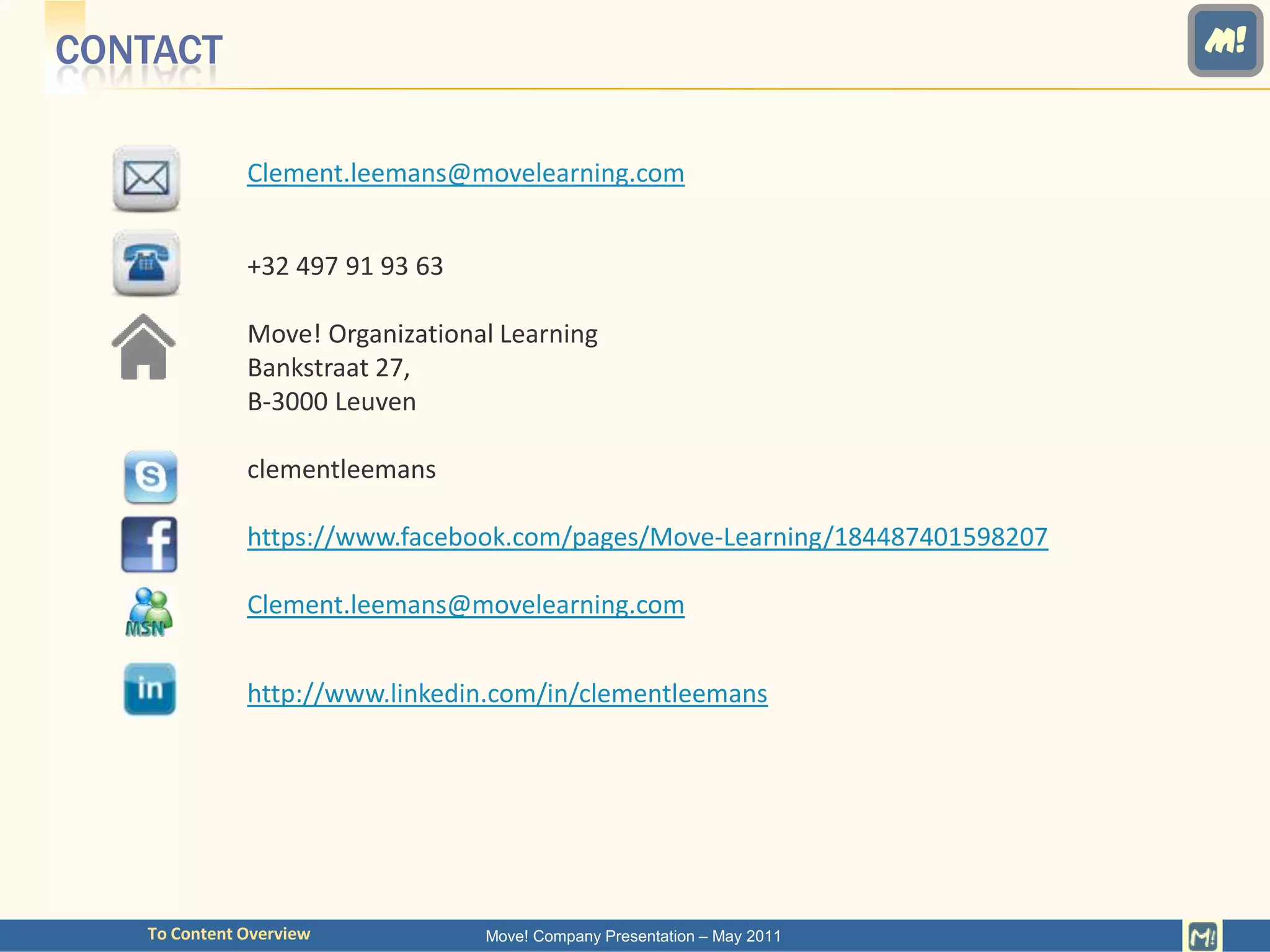 CONTACT                                                                      M!


              Clement.leemans@movelearning.com


              +32 497 91 93 63

              Move! Organizational Learning
              Bankstraat 27,
              B-3000 Leuven

              clementleemans

              https://www.facebook.com/pages/Move-Learning/184487401598207

              Clement.leemans@movelearning.com


              http://www.linkedin.com/in/clementleemans




   To Content Overview           Move! Company Presentation – May 2011
 