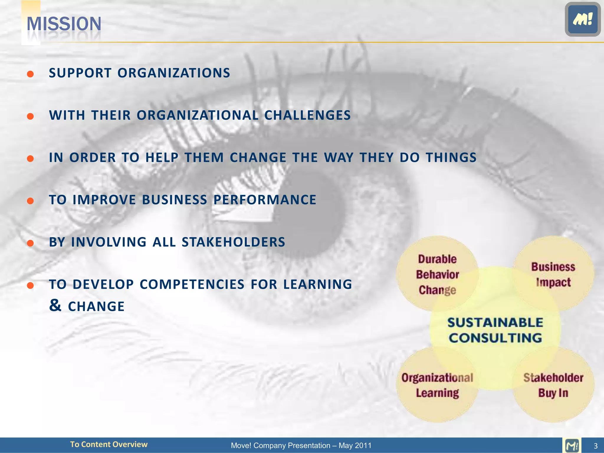 MISSION                                                             M!


   SUPPORT ORGANIZATIONS

   WITH THEIR ORGANIZATIONAL CHALLENGES

   IN ORDER TO HELP THEM CHANGE THE WAY THEY DO THINGS

   TO IMPROVE BUSINESS PERFORMANCE

   BY INVOLVING ALL STAKEHOLDERS

   TO DEVELOP COMPETENCIES FOR LEARNING
    & CHANGE




      To Content Overview   Move! Company Presentation – May 2011        3
 