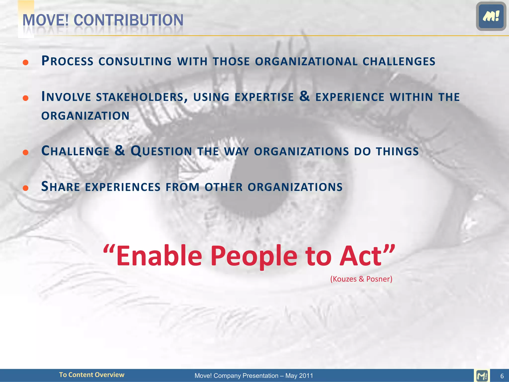 MOVE! CONTRIBUTION                                                                      M!


   P ROCESS CONSULTING WITH THOSE ORGANIZATIONAL CHALLENGES

   I NVOLVE STAKEHOLDERS , USING EXPERTISE & EXPERIENCE WITHIN THE
    ORGANIZATION

   C HALLENGE & Q UESTION THE WAY ORGANIZATIONS DO THINGS

   S HARE EXPERIENCES FROM OTHER ORGANIZATIONS



                  “Enable People to Act”
                                                                    (Kouzes & Posner)




      To Content Overview   Move! Company Presentation – May 2011                            6
 