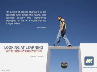 “In a time of drastic change it is the
    learners who inherit the future. The
    learned usually find themselves
    equipped to live in a world that no
    longer exists.”
                                 Eric Hoffer




  LOOKING AT LEARNING
   MOVE! COMPANY PRESENTATION

                          Clement Leemans


                                                 M!
                                               www.movelearnin
May 2011
 