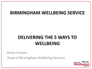 BIRMINGHAM WELLBEING SERVICE
DELIVERING THE 5 WAYS TO
WELLBEING
Karen Creavin
Head of Birmingham Wellbeing Services
 