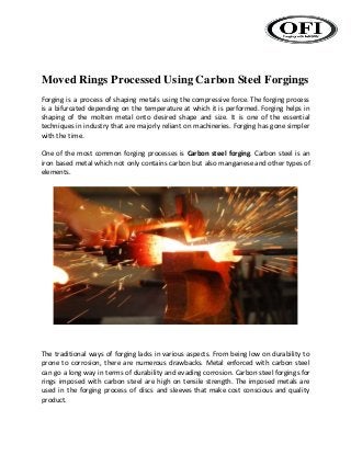 Moved Rings Processed Using Carbon Steel Forgings
Forging is a process of shaping metals using the compressive force. The forging process
is a bifurcated depending on the temperature at which it is performed. Forging helps in
shaping of the molten metal onto desired shape and size. It is one of the essential
techniques in industry that are majorly reliant on machineries. Forging has gone simpler
with the time.
One of the most common forging processes is Carbon steel forging. Carbon steel is an
iron based metal which not only contains carbon but also manganese and other types of
elements.
The traditional ways of forging lacks in various aspects. From being low on durability to
prone to corrosion, there are numerous drawbacks. Metal enforced with carbon steel
can go a long way in terms of durability and evading corrosion. Carbon steel forgings for
rings imposed with carbon steel are high on tensile strength. The imposed metals are
used in the forging process of discs and sleeves that make cost conscious and quality
product.
 