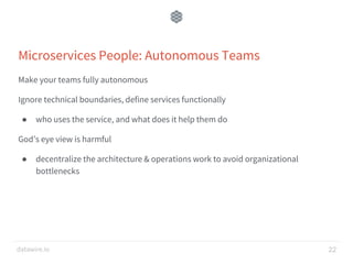 datawire.io
Microservices People: Autonomous Teams
Make your teams fully autonomous
Ignore technical boundaries, define services functionally
● who uses the service, and what does it help them do
God’s eye view is harmful
● decentralize the architecture & operations work to avoid organizational
bottlenecks
22
 