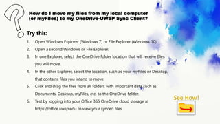 How do I move my files from my local computer
(or myFiles) to my OneDrive-UWSP Sync Client?
Try this:
1. Open Windows Explorer (Windows 7) or File Explorer (Windows 10).
2. Open a second Windows or File Explorer.
3. In one Explorer, select the OneDrive folder location that will receive files
you will move.
4. In the other Explorer, select the location, such as your myFiles or Desktop,
that contains files you intend to move.
5. Click and drag the files from all folders with important data such as
Documents, Desktop, myFiles, etc. to the OneDrive folder.
6. Test by logging into your Office 365 OneDrive cloud storage at
https://office.uwsp.edu to view your synced files
 