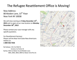 The Refugee Resettlement Office is Moving!
New Address:
80 Maiden Lane, 13th Floor
New York NY 10038
We will close starting on Friday December 13th,
2013 and re-open at our new location on Monday
December 30th, 2013
Please contact your case manager with any
specific questions.
For Resettlement Services:
Please call the New York State New Americans
Hotline at:
1-800-566-7636
By Subway: 2 & 3 to Wall St
4,5,A,C,J to Fulton St
By Bus: M15 to Water St and Maiden Lane
BM1, BM2, BM3, BM4 to Water St & Pine St

 