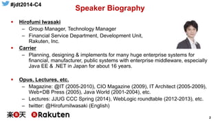 #jdt2014-C4
2
Speaker Biography
 Hirofumi Iwasaki
– Group Manager, Technology Manager
– Financial Service Department, Development Unit,
Rakuten, Inc.
 Carrier
– Planning, designing & implements for many huge enterprise systems for
financial, manufacturer, public systems with enterprise middleware, especially
Java EE & .NET in Japan for about 16 years.
 Opus, Lectures, etc.
– Magazine: @IT (2005-2010), CIO Magazine (2009), IT Architect (2005-2009),
Web+DB Press (2005), Java World (2001-2004), etc.
– Lectures: JJUG CCC Spring (2014), WebLogic roundtable (2012-2013), etc.
– twitter: @HirofumiIwasaki (English)
 