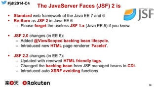 #jdt2014-C4
36
The JavaServer Faces (JSF) 2 is
 Standard web framework of the Java EE 7 and 6
 Re-Born as JSF 2 in Java EE 6
– Please forget the useless JSF 1.x (Java EE 5) if you know.
 JSF 2.0 changes (in EE 6):
– Added @ViewScoped backing bean lifecycle.
– Introduced new HTML page renderer ‘Facelet’.
 JSF 2.2 changes (in EE 7):
– Updated with renewed HTML friendly tags.
– Changed the backing bean from JSF managed beans to CDI.
– Introduced auto XSRF avoiding functions
 