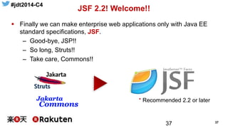 #jdt2014-C4
37
JSF 2.2! Welcome!!
37
 Finally we can make enterprise web applications only with Java EE
standard specifications, JSF.
– Good-bye, JSP!!
– So long, Struts!!
– Take care, Commons!!
* Recommended 2.2 or later
 