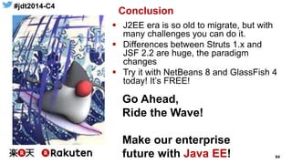 #jdt2014-C4
64
Conclusion
 J2EE era is so old to migrate, but with
many challenges you can do it.
 Differences between Struts 1.x and
JSF 2.2 are huge, the paradigm
changes
 Try it with NetBeans 8 and GlassFish 4
today! It’s FREE!
Go Ahead,
Ride the Wave!
Make our enterprise
future with Java EE!
 