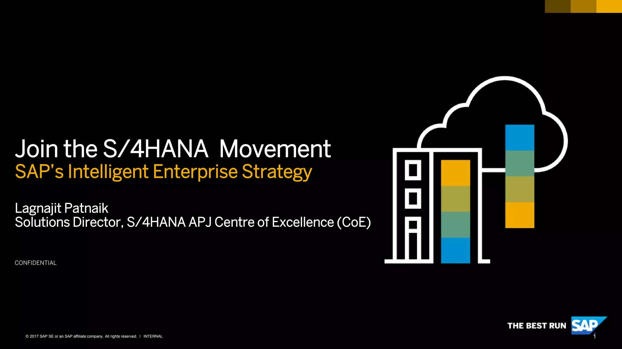 1INTERNAL© 2017 SAP SE or an SAP affiliate company. All rights reserved. ǀ
CONFIDENTIAL
Join the S/4HANA Movement
SAP’s Intelligent Enterprise Strategy
Lagnajit Patnaik
Solutions Director, S/4HANA APJ Centre of Excellence (CoE)
 