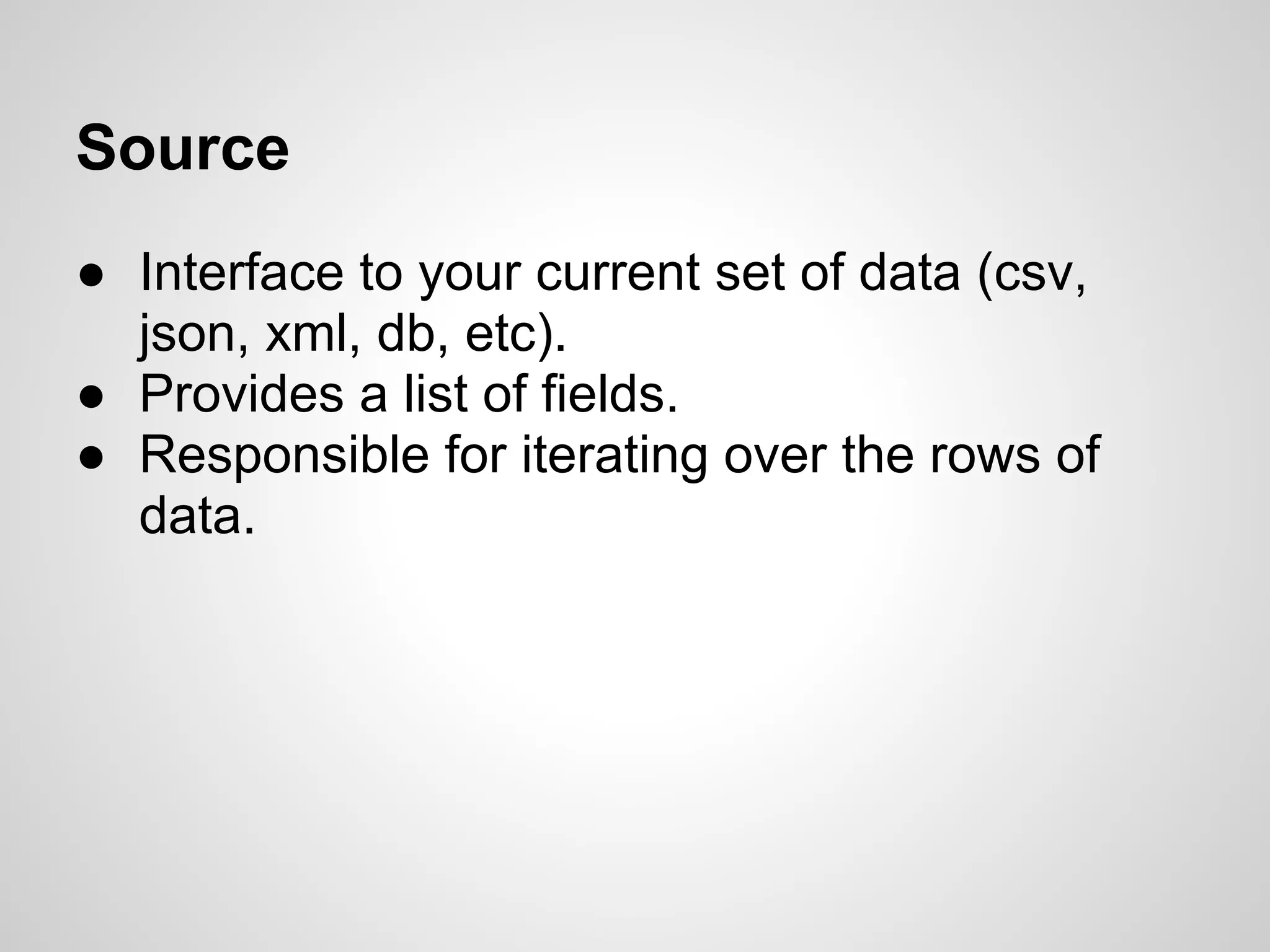 Source ● Interface to your current set of data (csv, json, xml, db, etc). ● Provides a list of fields. ● Responsible for iterating over the rows of data. 