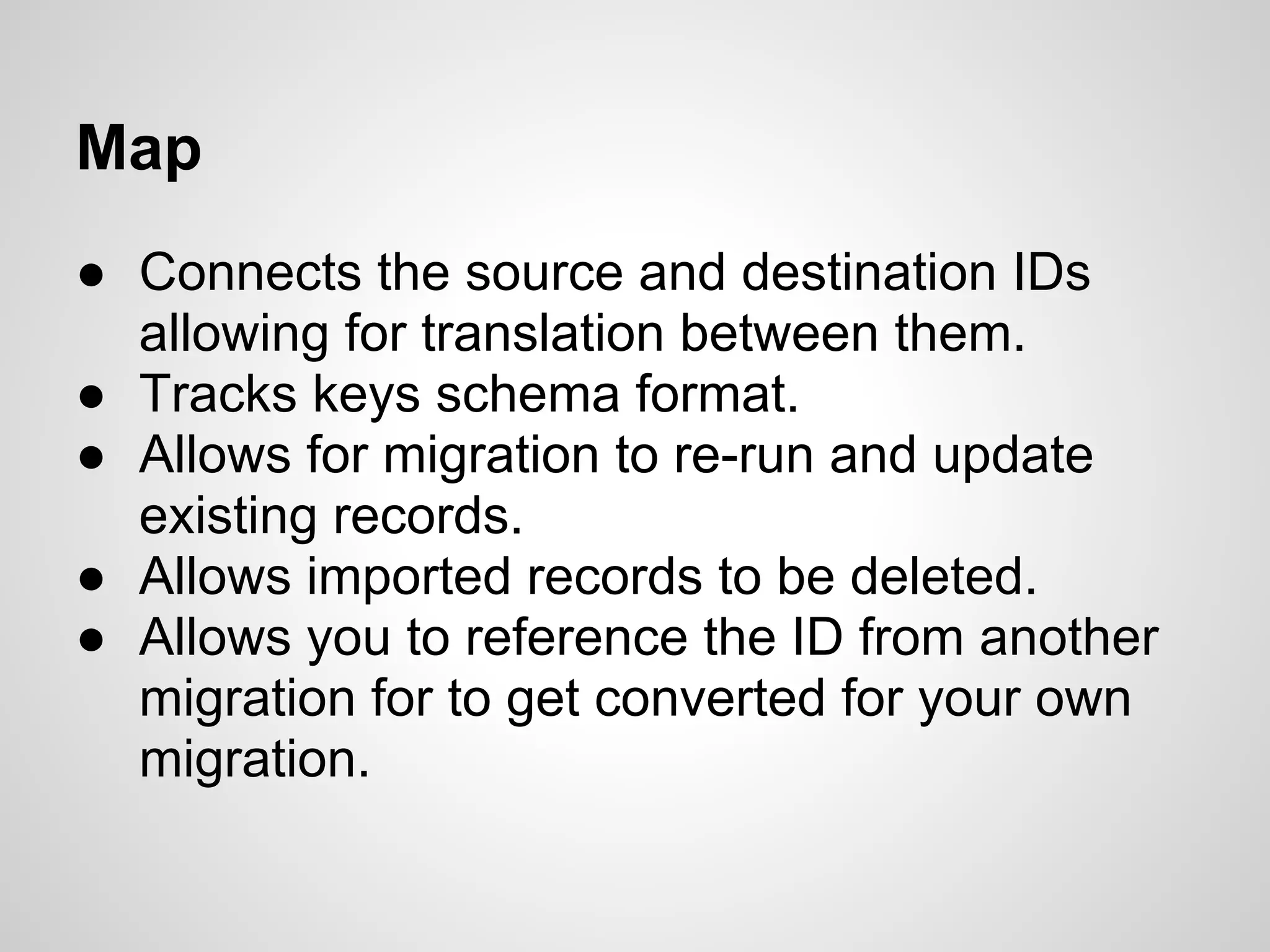Map ● Connects the source and destination IDs allowing for translation between them. ● Tracks keys schema format. ● Allows for migration to re-run and update existing records. ● Allows imported records to be deleted. ● Allows you to reference the ID from another migration for to get converted for your own migration. 