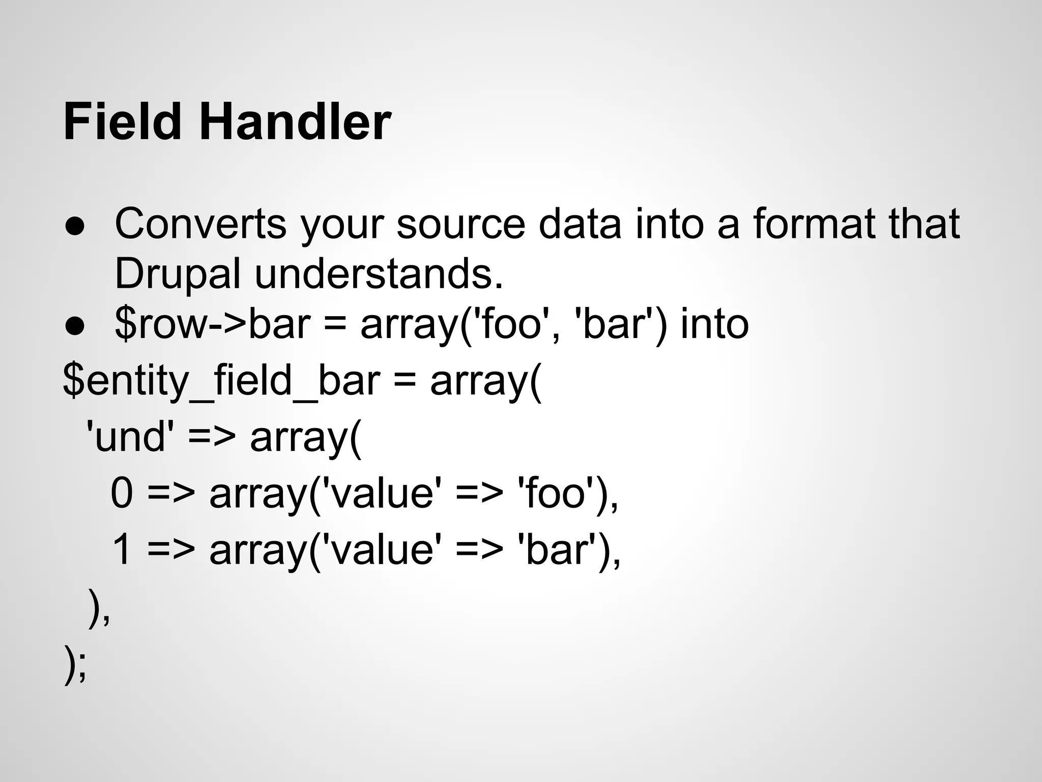 Field Handler ● Converts your source data into a format that Drupal understands. ● $row->bar = array('foo', 'bar') into $entity_field_bar = array( 'und' => array( 0 => array('value' => 'foo'), 1 => array('value' => 'bar'), ), ); 