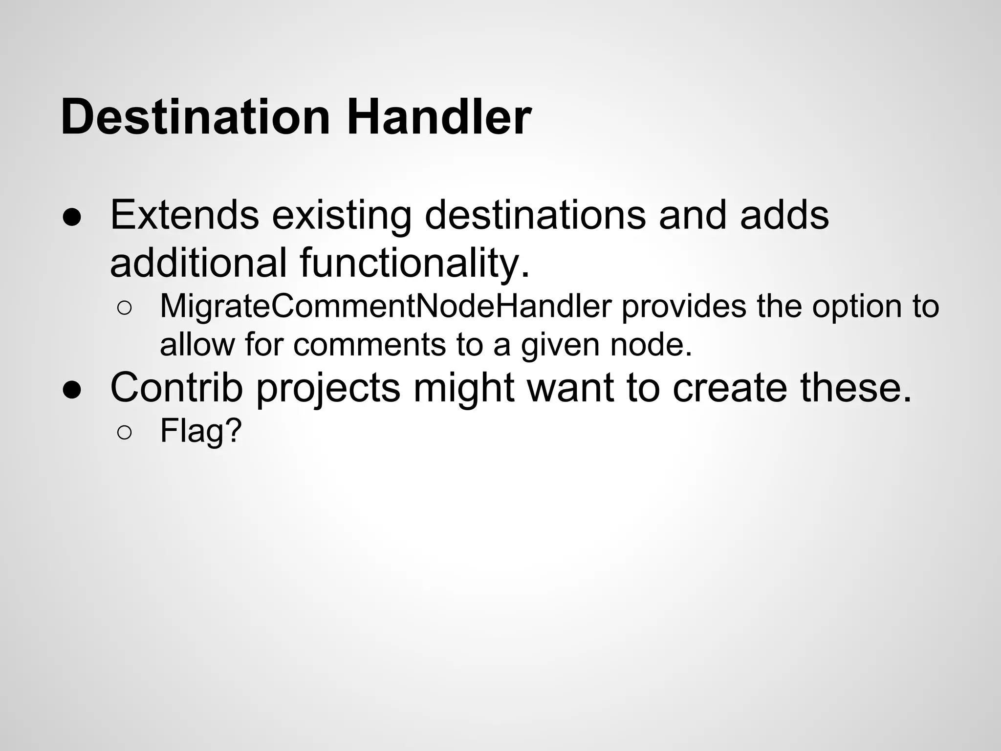 Destination Handler ● Extends existing destinations and adds additional functionality. ○ MigrateCommentNodeHandler provides the option to allow for comments to a given node. ● Contrib projects might want to create these. ○ Flag? 