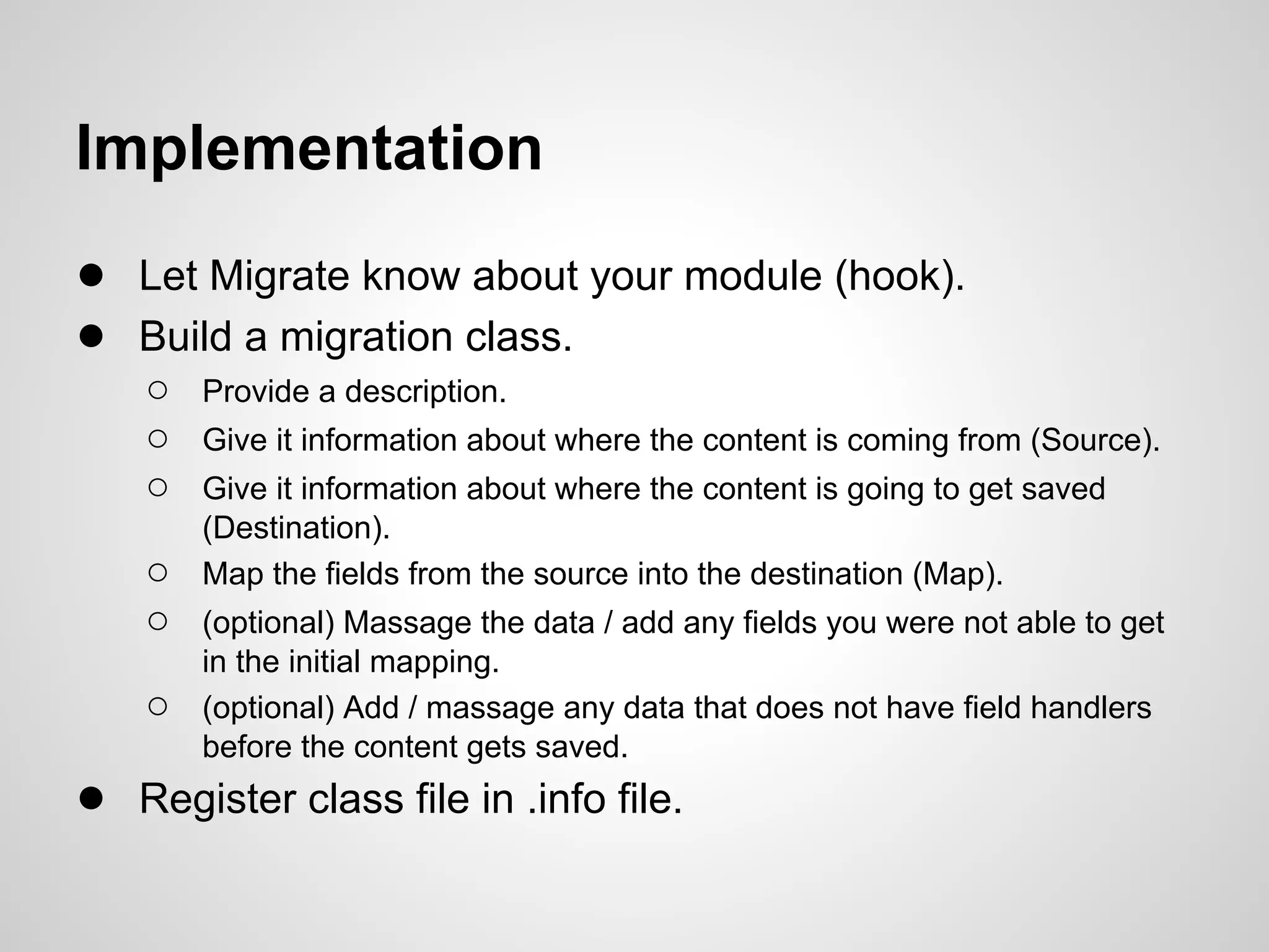 Implementation ● Let Migrate know about your module (hook). ● Build a migration class. ○ Provide a description. ○ Give it information about where the content is coming from (Source). ○ Give it information about where the content is going to get saved (Destination). ○ Map the fields from the source into the destination (Map). ○ (optional) Massage the data / add any fields you were not able to get in the initial mapping. ○ (optional) Add / massage any data that does not have field handlers before the content gets saved. ● Register class file in .info file. 