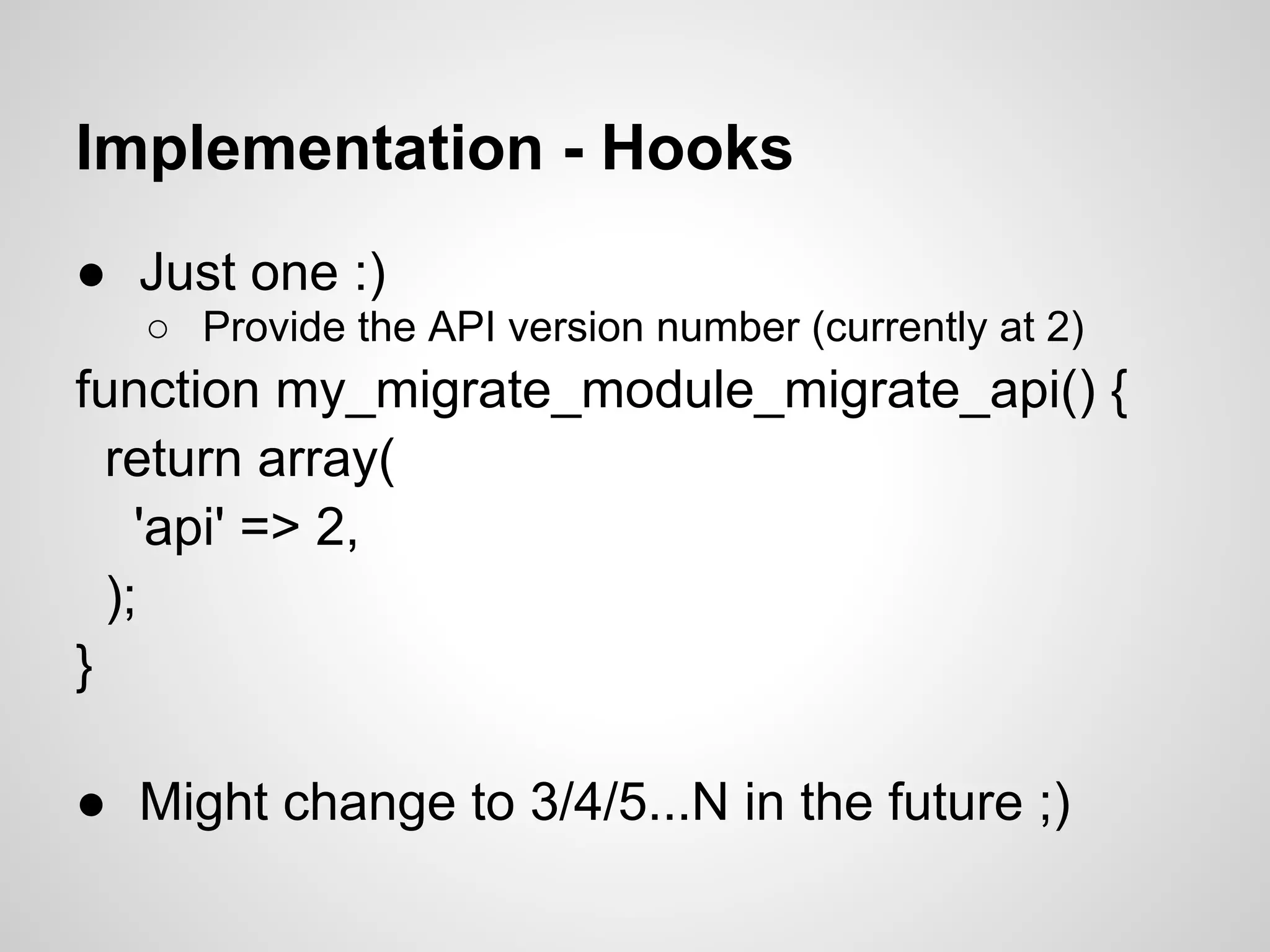 Implementation - Hooks ● Just one :) ○ Provide the API version number (currently at 2) function my_migrate_module_migrate_api() { return array( 'api' => 2, ); } ● Might change to 3/4/5...N in the future ;) 