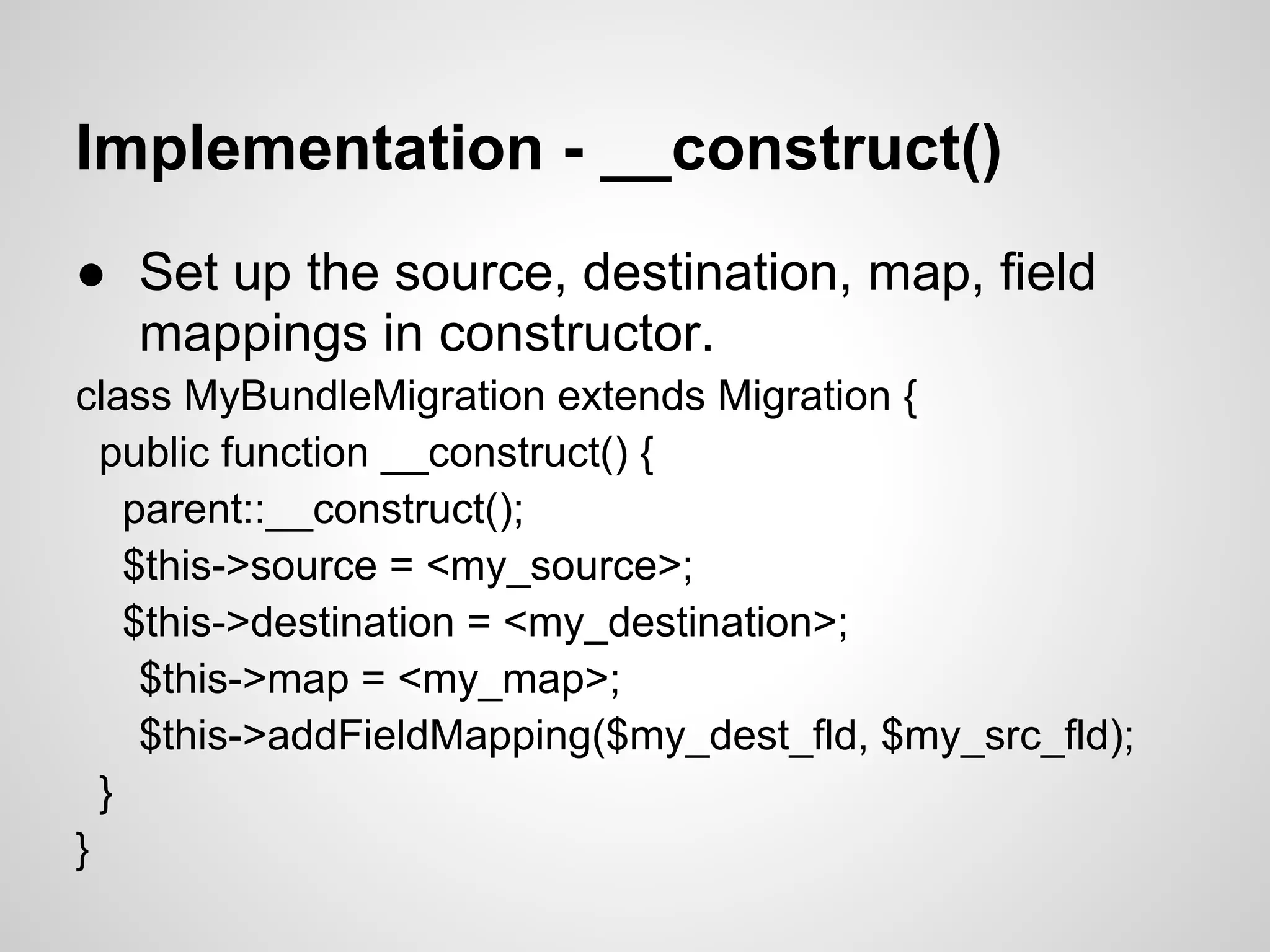Implementation - __construct() ● Set up the source, destination, map, field mappings in constructor. class MyBundleMigration extends Migration { public function __construct() { parent::__construct(); $this->source = <my_source>; $this->destination = <my_destination>; $this->map = <my_map>; $this->addFieldMapping($my_dest_fld, $my_src_fld); } } 