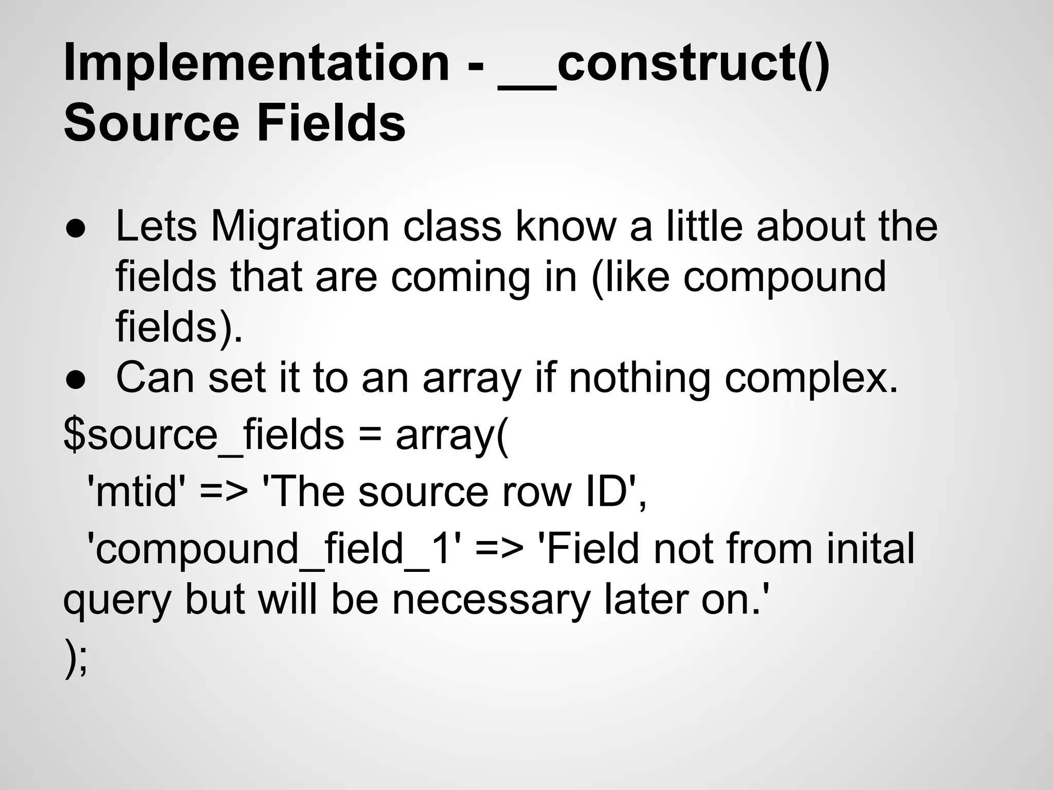 Implementation - __construct() Source Fields ● Lets Migration class know a little about the fields that are coming in (like compound fields). ● Can set it to an array if nothing complex. $source_fields = array( 'mtid' => 'The source row ID', 'compound_field_1' => 'Field not from inital query but will be necessary later on.' ); 