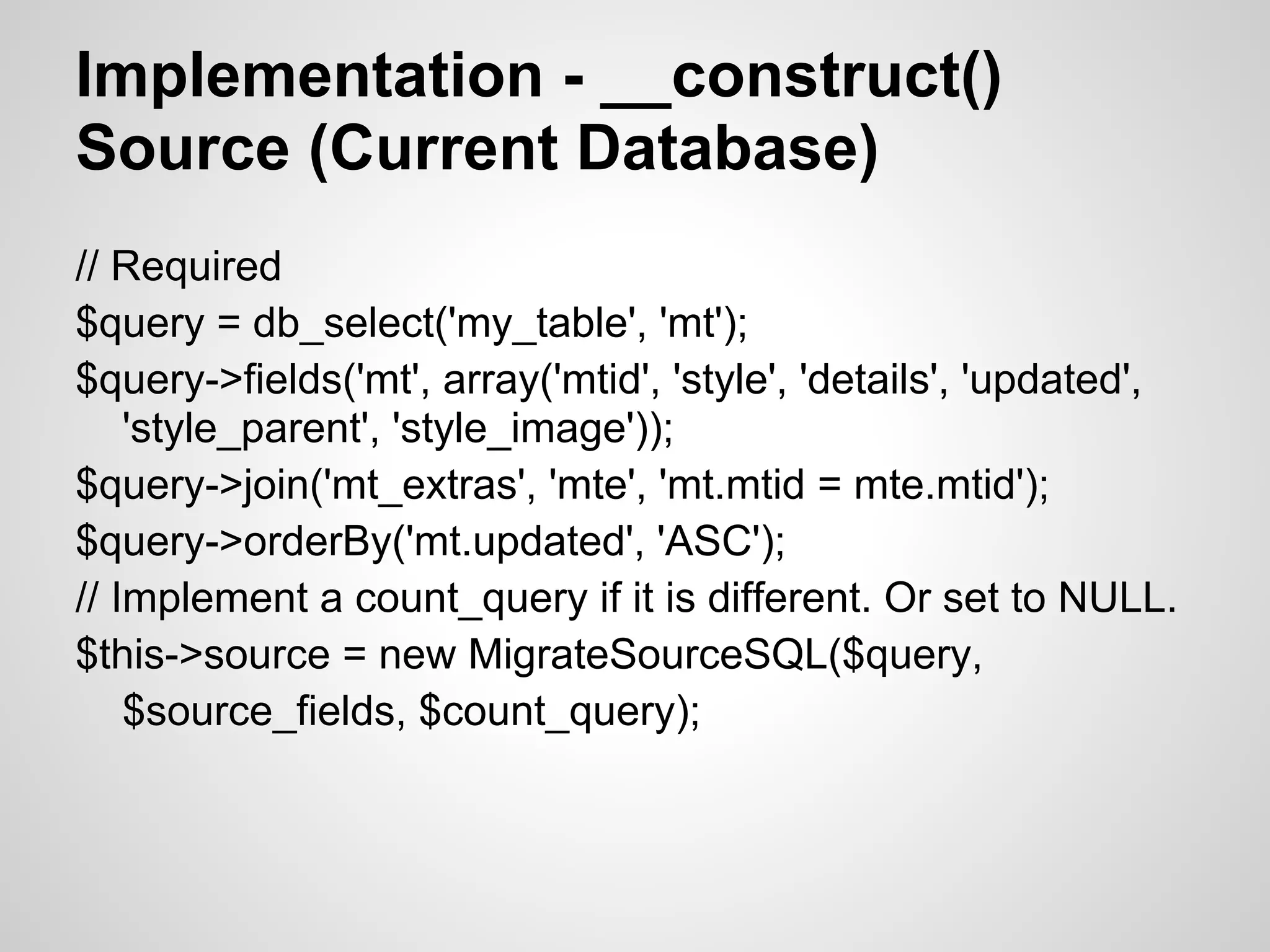 Implementation - __construct() Source (Current Database) // Required $query = db_select('my_table', 'mt'); $query->fields('mt', array('mtid', 'style', 'details', 'updated', 'style_parent', 'style_image')); $query->join('mt_extras', 'mte', 'mt.mtid = mte.mtid'); $query->orderBy('mt.updated', 'ASC'); // Implement a count_query if it is different. Or set to NULL. $this->source = new MigrateSourceSQL($query, $source_fields, $count_query); 