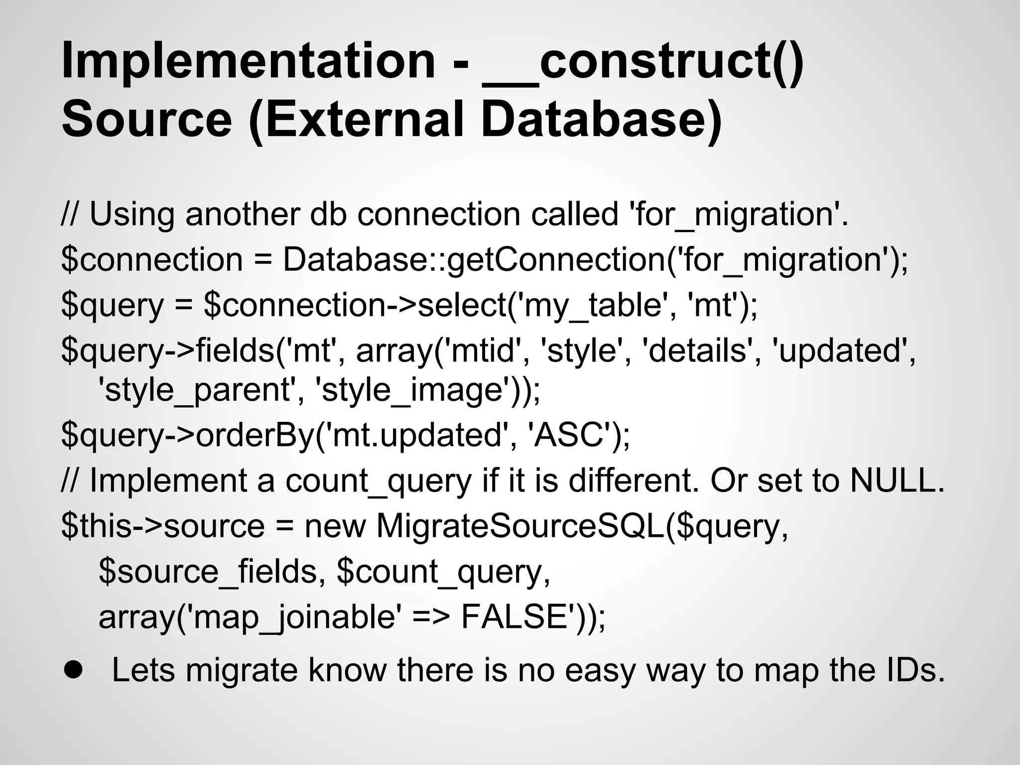 Implementation - __construct() Source (External Database) // Using another db connection called 'for_migration'. $connection = Database::getConnection('for_migration'); $query = $connection->select('my_table', 'mt'); $query->fields('mt', array('mtid', 'style', 'details', 'updated', 'style_parent', 'style_image')); $query->orderBy('mt.updated', 'ASC'); // Implement a count_query if it is different. Or set to NULL. $this->source = new MigrateSourceSQL($query, $source_fields, $count_query, array('map_joinable' => FALSE')); ● Lets migrate know there is no easy way to map the IDs. 