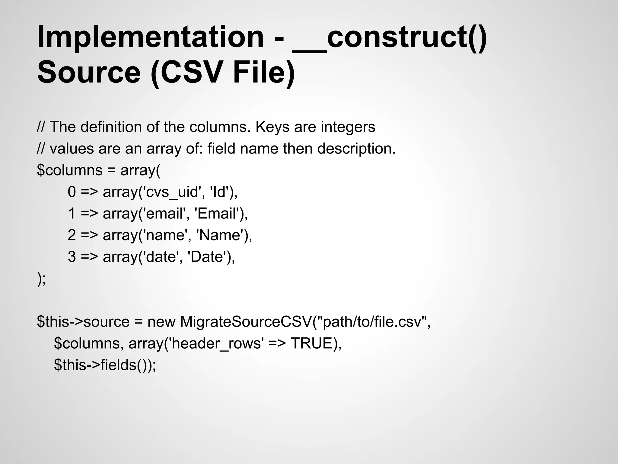 Implementation - __construct() Source (CSV File) // The definition of the columns. Keys are integers // values are an array of: field name then description. $columns = array( 0 => array('cvs_uid', 'Id'), 1 => array('email', 'Email'), 2 => array('name', 'Name'), 3 => array('date', 'Date'), ); $this->source = new MigrateSourceCSV("path/to/file.csv", $columns, array('header_rows' => TRUE), $this->fields()); 