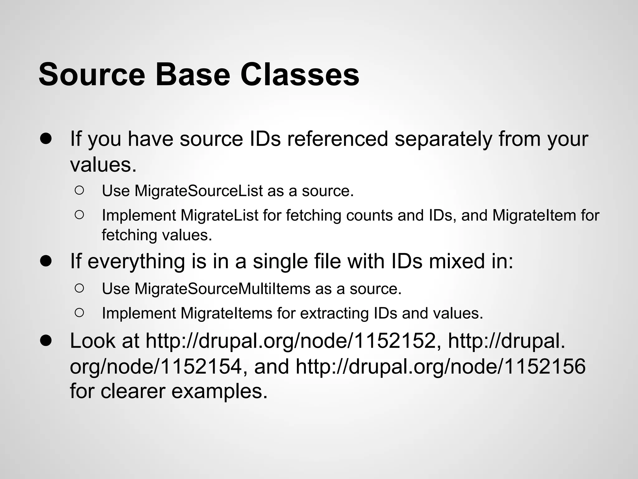 Source Base Classes ● If you have source IDs referenced separately from your values. ○ Use MigrateSourceList as a source. ○ Implement MigrateList for fetching counts and IDs, and MigrateItem for fetching values. ● If everything is in a single file with IDs mixed in: ○ Use MigrateSourceMultiItems as a source. ○ Implement MigrateItems for extracting IDs and values. ● Look at http://drupal.org/node/1152152, http://drupal. org/node/1152154, and http://drupal.org/node/1152156 for clearer examples. 