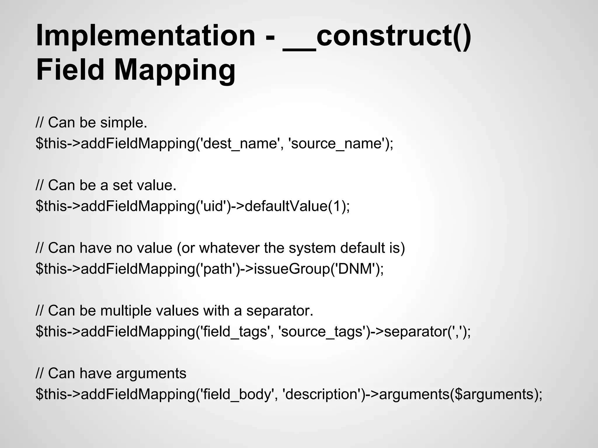 Implementation - __construct() Field Mapping // Can be simple. $this->addFieldMapping('dest_name', 'source_name'); // Can be a set value. $this->addFieldMapping('uid')->defaultValue(1); // Can have no value (or whatever the system default is) $this->addFieldMapping('path')->issueGroup('DNM'); // Can be multiple values with a separator. $this->addFieldMapping('field_tags', 'source_tags')->separator(','); // Can have arguments $this->addFieldMapping('field_body', 'description')->arguments($arguments); 
