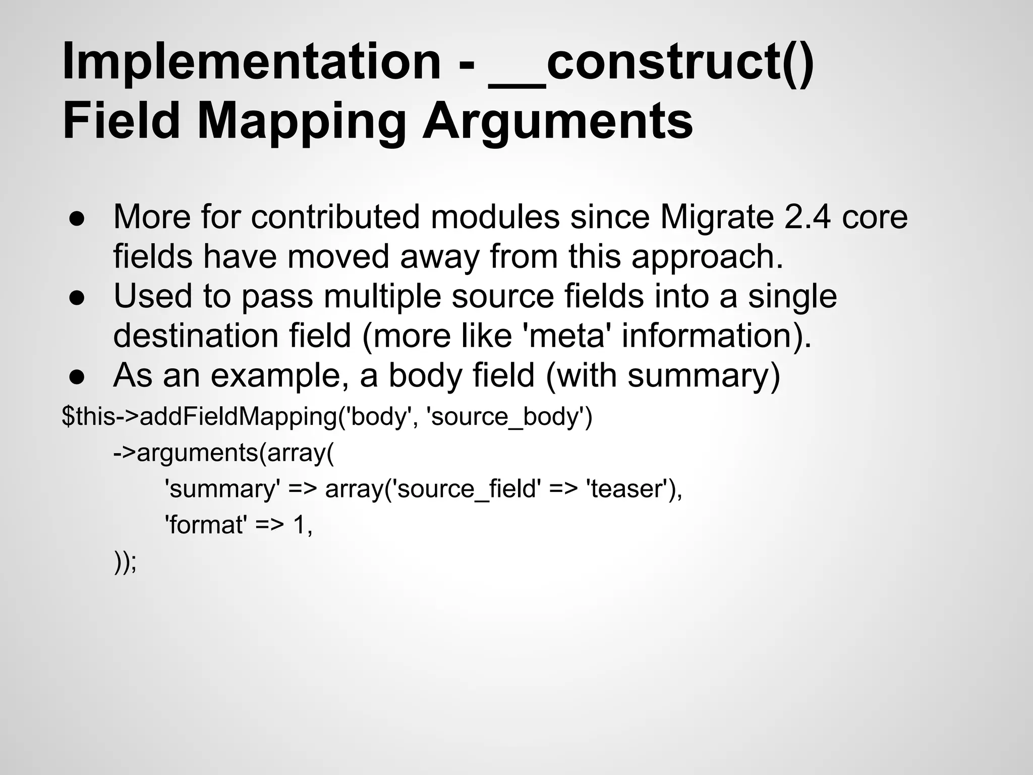 Implementation - __construct() Field Mapping Arguments ● More for contributed modules since Migrate 2.4 core fields have moved away from this approach. ● Used to pass multiple source fields into a single destination field (more like 'meta' information). ● As an example, a body field (with summary) $this->addFieldMapping('body', 'source_body') ->arguments(array( 'summary' => array('source_field' => 'teaser'), 'format' => 1, )); 