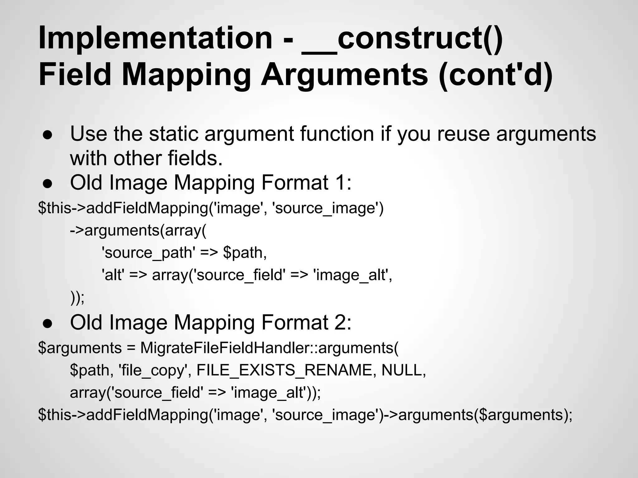 Implementation - __construct() Field Mapping Arguments (cont'd) ● Use the static argument function if you reuse arguments with other fields. ● Old Image Mapping Format 1: $this->addFieldMapping('image', 'source_image') ->arguments(array( 'source_path' => $path, 'alt' => array('source_field' => 'image_alt', )); ● Old Image Mapping Format 2: $arguments = MigrateFileFieldHandler::arguments( $path, 'file_copy', FILE_EXISTS_RENAME, NULL, array('source_field' => 'image_alt')); $this->addFieldMapping('image', 'source_image')->arguments($arguments); 