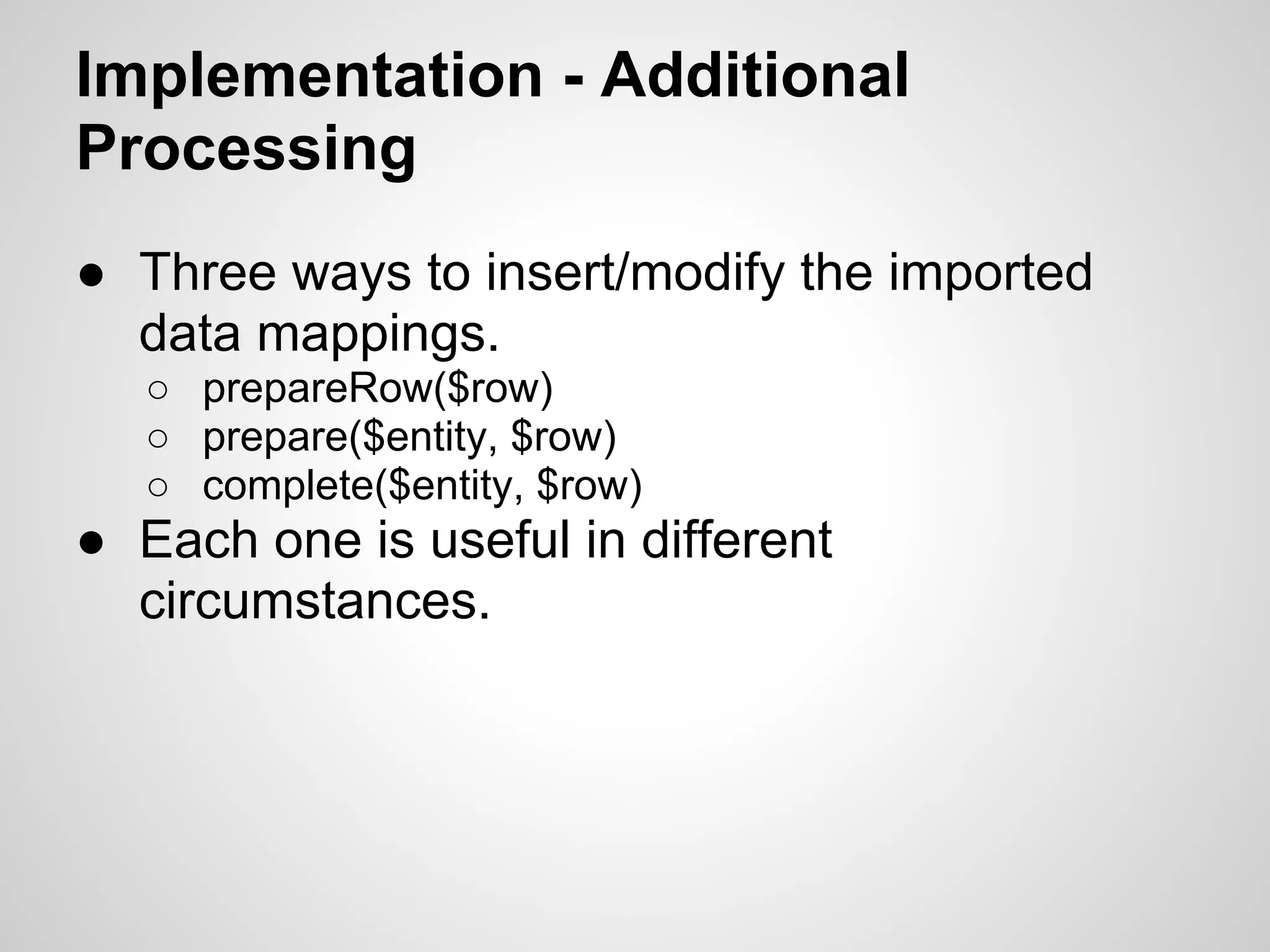 Implementation - Additional Processing ● Three ways to insert/modify the imported data mappings. ○ prepareRow($row) ○ prepare($entity, $row) ○ complete($entity, $row) ● Each one is useful in different circumstances. 
