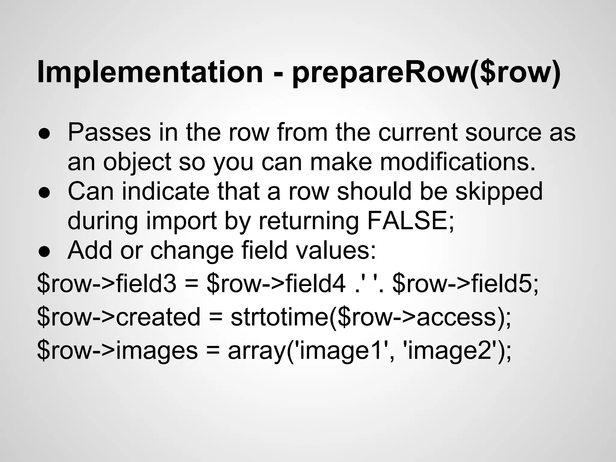 Implementation - prepareRow($row) ● Passes in the row from the current source as an object so you can make modifications. ● Can indicate that a row should be skipped during import by returning FALSE; ● Add or change field values: $row->field3 = $row->field4 .' '. $row->field5; $row->created = strtotime($row->access); $row->images = array('image1', 'image2'); 
