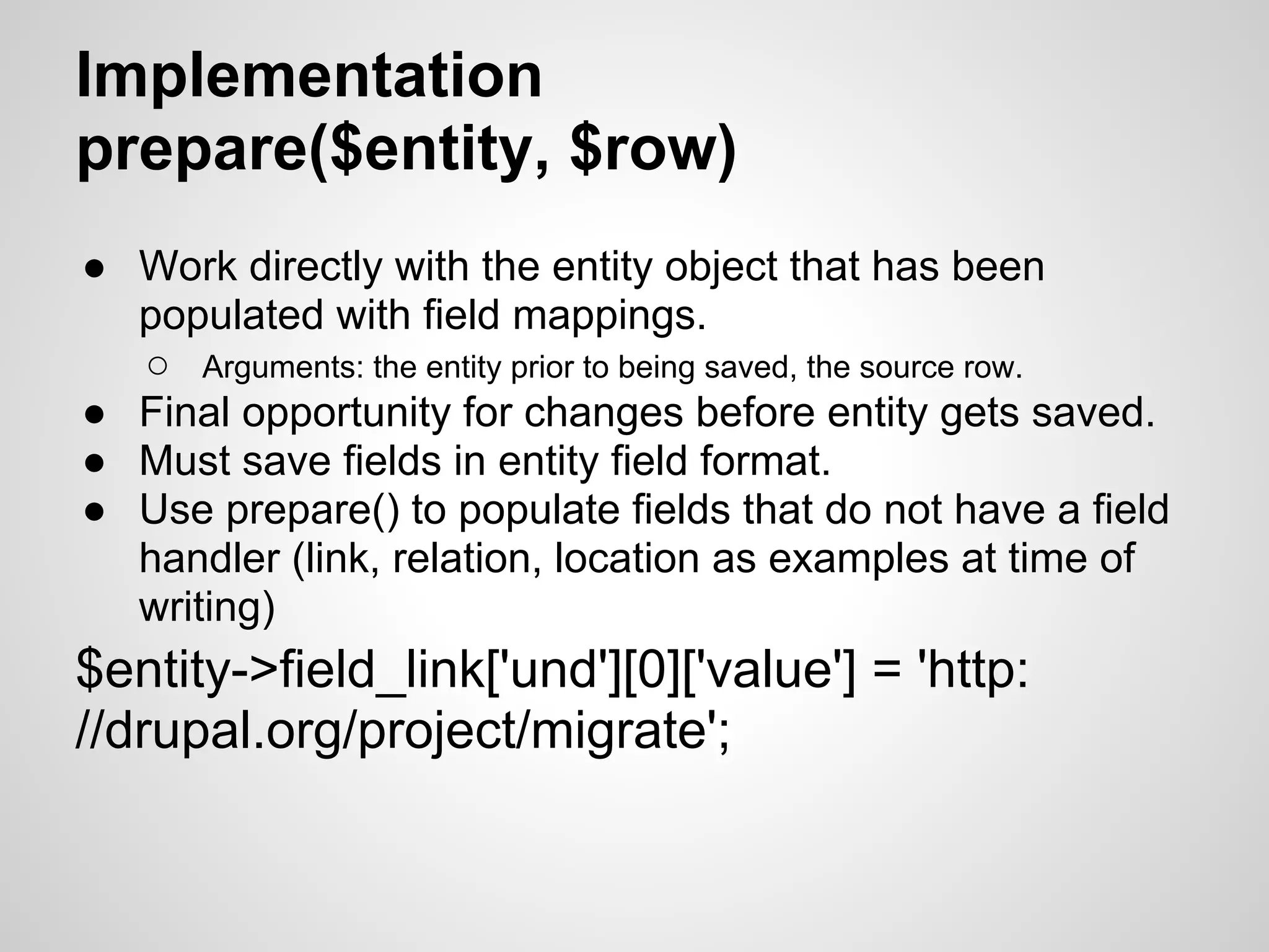 Implementation prepare($entity, $row) ● Work directly with the entity object that has been populated with field mappings. ○ Arguments: the entity prior to being saved, the source row. ● Final opportunity for changes before entity gets saved. ● Must save fields in entity field format. ● Use prepare() to populate fields that do not have a field handler (link, relation, location as examples at time of writing) $entity->field_link['und'][0]['value'] = 'http: //drupal.org/project/migrate'; 