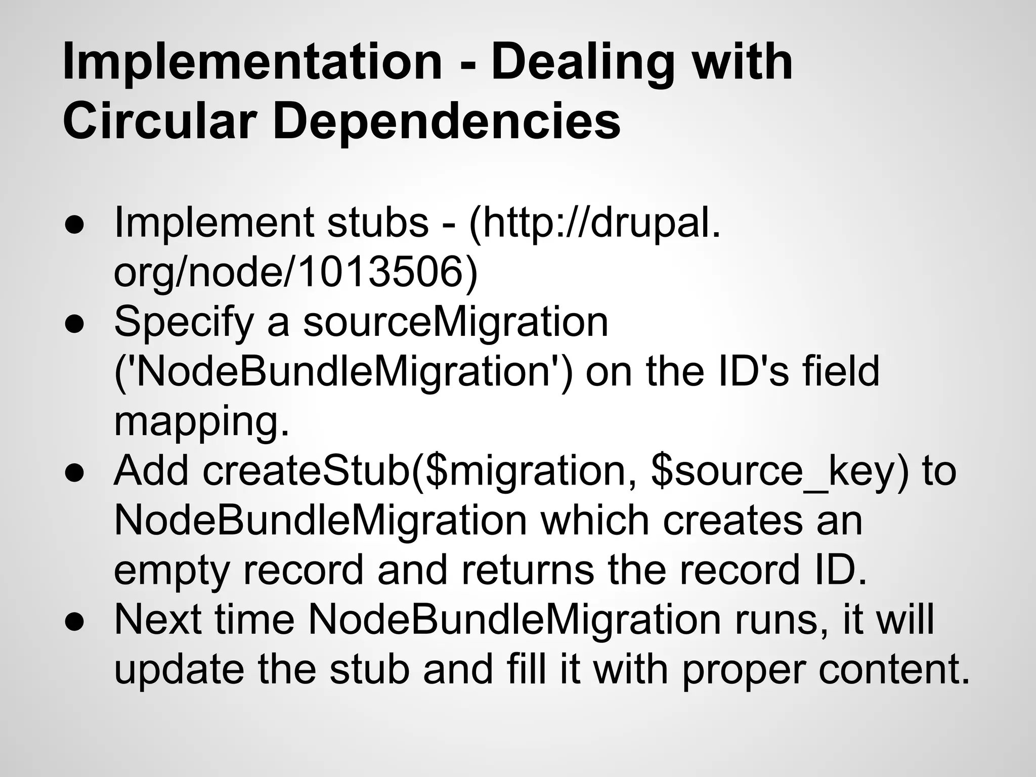 Implementation - Dealing with Circular Dependencies ● Implement stubs - (http://drupal. org/node/1013506) ● Specify a sourceMigration ('NodeBundleMigration') on the ID's field mapping. ● Add createStub($migration, $source_key) to NodeBundleMigration which creates an empty record and returns the record ID. ● Next time NodeBundleMigration runs, it will update the stub and fill it with proper content. 