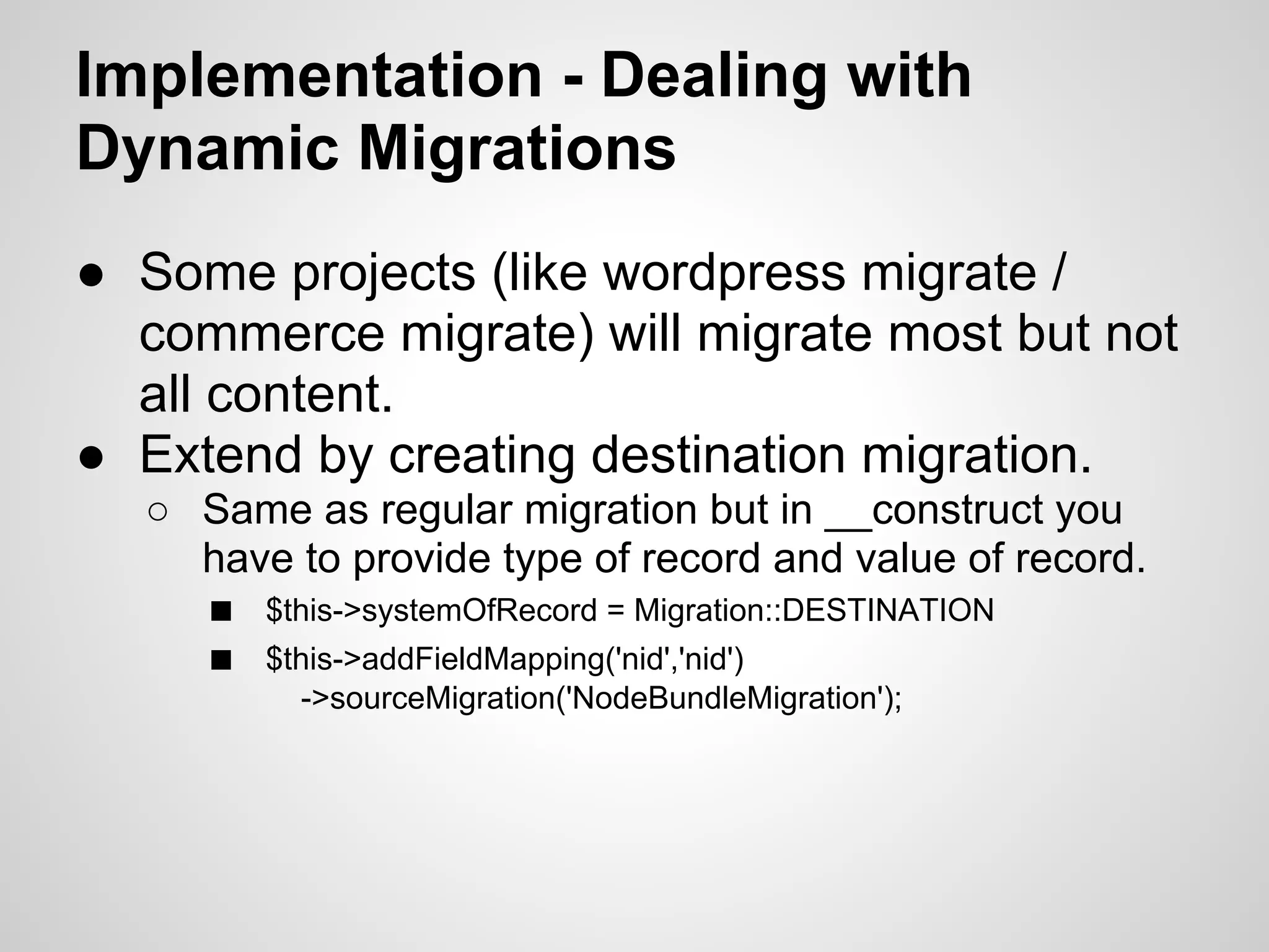Implementation - Dealing with Dynamic Migrations ● Some projects (like wordpress migrate / commerce migrate) will migrate most but not all content. ● Extend by creating destination migration. ○ Same as regular migration but in __construct you have to provide type of record and value of record. ■ $this->systemOfRecord = Migration::DESTINATION ■ $this->addFieldMapping('nid','nid') ->sourceMigration('NodeBundleMigration'); 