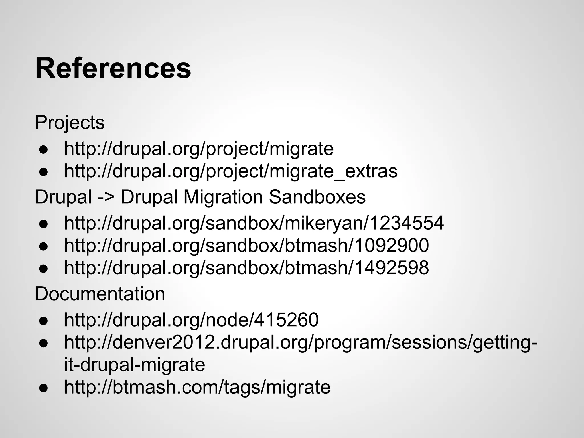 References Projects ● http://drupal.org/project/migrate ● http://drupal.org/project/migrate_extras Drupal -> Drupal Migration Sandboxes ● http://drupal.org/sandbox/mikeryan/1234554 ● http://drupal.org/sandbox/btmash/1092900 ● http://drupal.org/sandbox/btmash/1492598 Documentation ● http://drupal.org/node/415260 ● http://denver2012.drupal.org/program/sessions/getting- it-drupal-migrate ● http://btmash.com/tags/migrate 