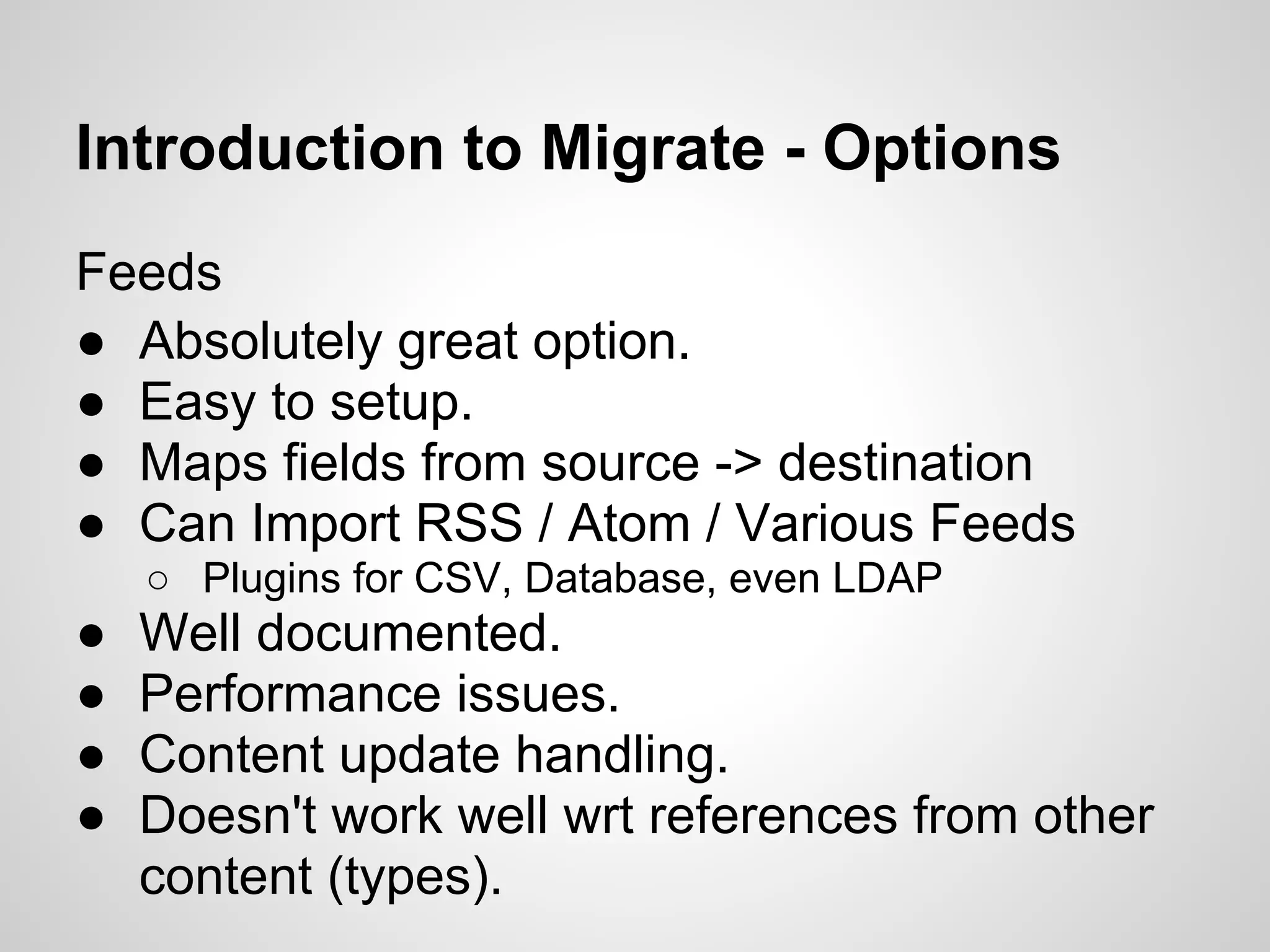 Introduction to Migrate - Options Feeds ● Absolutely great option. ● Easy to setup. ● Maps fields from source -> destination ● Can Import RSS / Atom / Various Feeds ○ Plugins for CSV, Database, even LDAP ● Well documented. ● Performance issues. ● Content update handling. ● Doesn't work well wrt references from other content (types). 