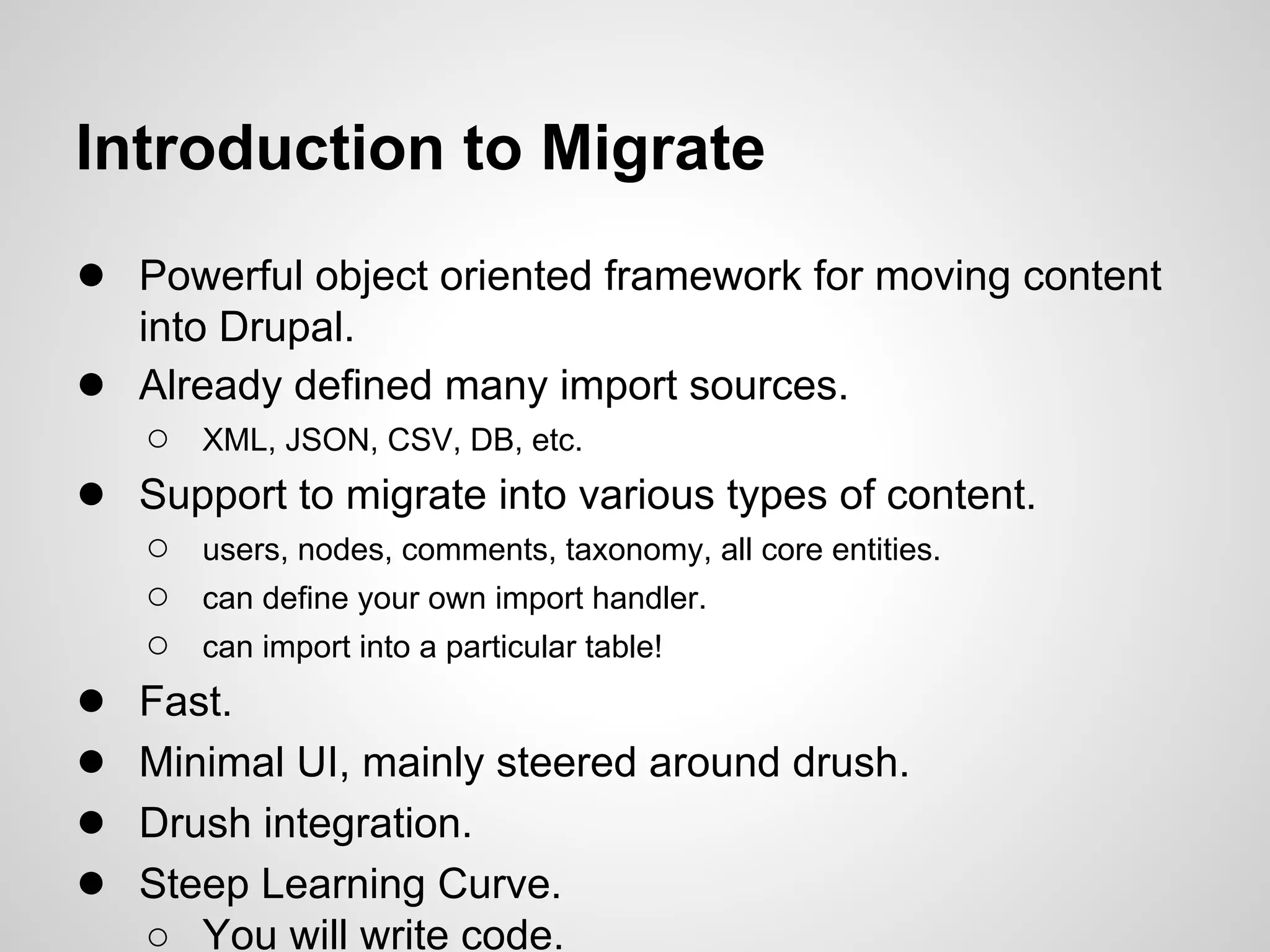 Introduction to Migrate ● Powerful object oriented framework for moving content into Drupal. ● Already defined many import sources. ○ XML, JSON, CSV, DB, etc. ● Support to migrate into various types of content. ○ users, nodes, comments, taxonomy, all core entities. ○ can define your own import handler. ○ can import into a particular table! ● Fast. ● Minimal UI, mainly steered around drush. ● Drush integration. ● Steep Learning Curve. ○ You will write code. 