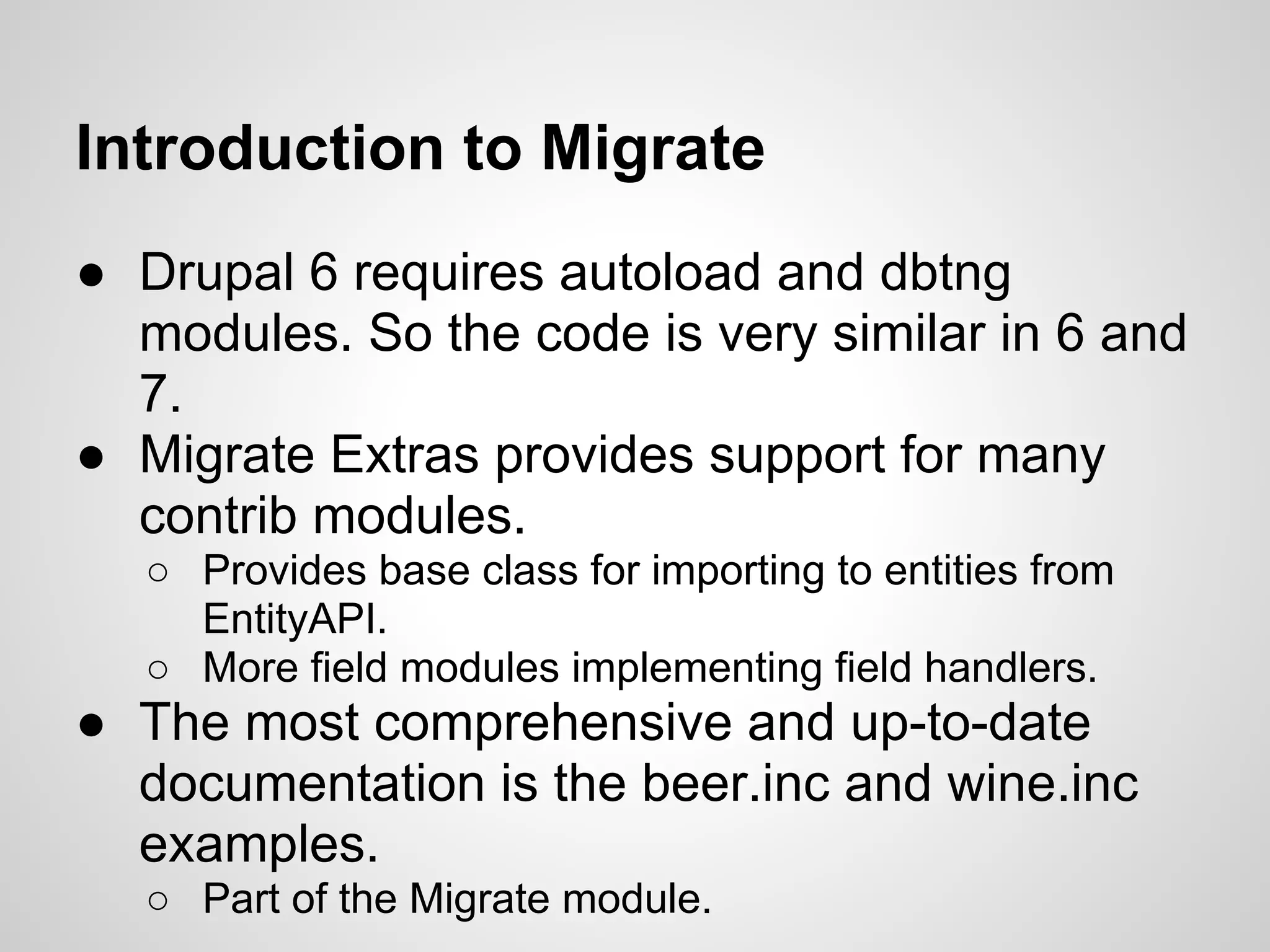 Introduction to Migrate ● Drupal 6 requires autoload and dbtng modules. So the code is very similar in 6 and 7. ● Migrate Extras provides support for many contrib modules. ○ Provides base class for importing to entities from EntityAPI. ○ More field modules implementing field handlers. ● The most comprehensive and up-to-date documentation is the beer.inc and wine.inc examples. ○ Part of the Migrate module. 