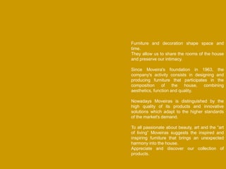Furniture and decoration shape space and
time.
They allow us to share the rooms of the house
and preserve our intimacy.
Since Moveira's foundation in 1963, the
company's activity consists in designing and
producing furniture that participates in the
composition of the house, combining
aesthetics, function and quality.
Nowadays Moveiras is distinguished by the
high quality of its products and innovative
solutions which adapt to the higher standards
of the market's demand.
To all passionate about beauty, art and the “art
of living” Moveiras suggests the inspired and
inspiring furniture that brings an unexpected
harmony into the house.
Appreciate and discover our collection of
products.
 