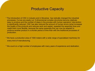 Productive Capacity
* The introduction of CNC in industry and in Moveiras has radically changed the industrial
processes. Curves are easily cut, 3-dimensional complex structures become relatively
easy to produce and the number of steps in the process with human operators' intervention
is significantly reduced. CNC has also reduced the amount of human errors (what increases
the quality of the products and reduces work and waste), speeded the assembly lines and
made them more flexible, because the same assembly line can now be adapted to
produce another product in a shorter period of time than with the traditional processes of
production.
* We have a production area of 1000 meters with a wide range of specialised machinery for
every kind of manufacturing.
* We count on a high number of employees with many years of experience and dedication.
 